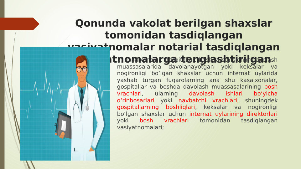 Qonunda vakolat berilgan shaxslar 
tomonidan tasdiqlangan 
vasiyatnomalar notarial tasdiqlangan 
vasiyatnomalarga tenglashtirilgan
1) kasalxonalar, gospitallar, boshqa statsionar davolash 
muassasalarida 
davolanayotgan 
yoki 
keksalar 
va 
nogironligi bo‘lgan shaxslar uchun internat uylarida 
yashab turgan fuqarolarning ana shu kasalxonalar, 
gospitallar va boshqa davolash muassasalarining bosh 
vrachlari, 
ularning 
davolash 
ishlari 
bo‘yicha 
o‘rinbosarlari yoki navbatchi vrachlari, shuningdek 
gospitallarning 
boshliqlari, 
keksalar 
va 
nogironligi 
bo‘lgan shaxslar uchun internat uylarining direktorlari 
yoki 
bosh 
vrachlari 
tomonidan 
tasdiqlangan 
vasiyatnomalari;
