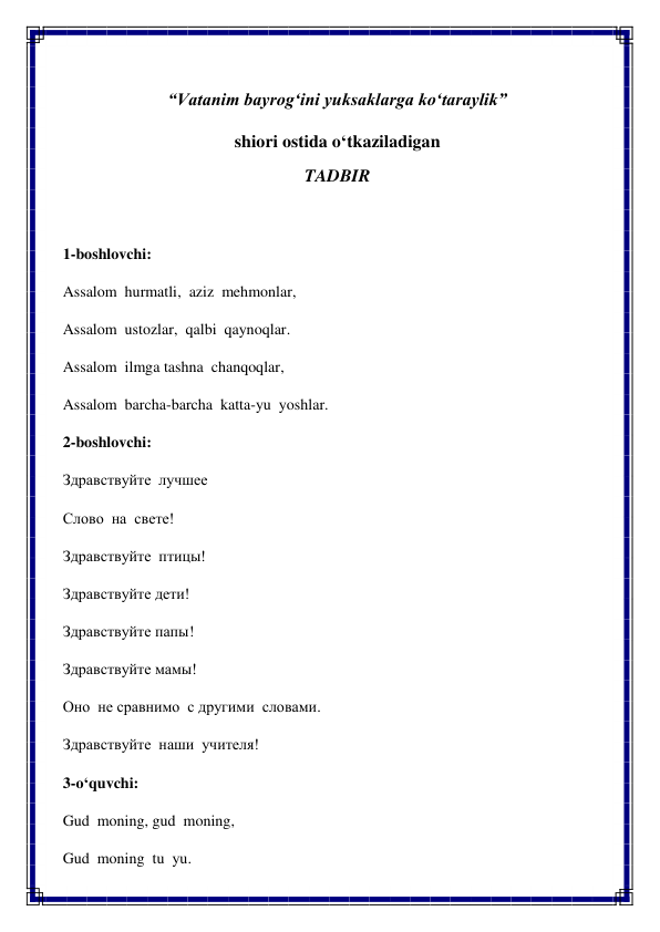  
“Vatanim bayrog‘ini yuksaklarga ko‘taraylik” 
shiori ostida o‘tkaziladigan 
TADBIR 
 
1-boshlovchi: 
Assalom  hurmatli,  aziz  mehmonlar, 
Assalom  ustozlar,  qalbi  qaynoqlar. 
Assalom  ilmga tashna  chanqoqlar, 
Assalom  barcha-barcha  katta-yu  yoshlar. 
2-boshlovchi: 
Здравствуйте  лучшее 
Слово  на  свете! 
Здравствуйте  птицы! 
Здравствуйте дети! 
Здравствуйте папы! 
Здравствуйте мамы! 
Оно  не сравнимо  с другими  словами. 
Здравствуйте  наши  учителя! 
3-o‘quvchi: 
Gud  moning, gud  moning, 
Gud  moning  tu  yu. 
