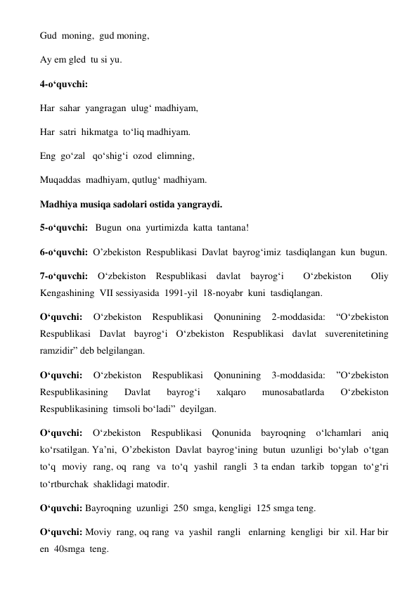 Gud  moning,  gud moning, 
Ay em gled  tu si yu. 
4-o‘quvchi: 
Har  sahar  yangragan  ulug‘ madhiyam, 
Har  satri  hikmatga  to‘liq madhiyam. 
Eng  go‘zal   qo‘shig‘i  ozod  elimning, 
Muqaddas  madhiyam, qutlug‘ madhiyam. 
Madhiya musiqa sadolari ostida yangraydi. 
 
5-o‘quvchi:   Bugun  ona  yurtimizda  katta  tantana! 
6-o‘quvchi:  O’zbekiston  Respublikasi  Davlat  bayrog‘imiz  tasdiqlangan  kun  bugun. 
7-o‘quvchi: O‘zbekiston Respublikasi davlat bayrog‘i  O‘zbekiston  Oliy  
Kengashining  VII sessiyasida  1991-yil  18-noyabr  kuni  tasdiqlangan.            
O‘quvchi: 
O‘zbekiston 
Respublikasi 
Qonunining 
2-moddasida: 
“O‘zbekiston  
Respublikasi Davlat bayrog‘i O‘zbekiston Respublikasi davlat suverenitetining  
ramzidir” deb belgilangan. 
O‘quvchi: 
O‘zbekiston 
Respublikasi 
Qonunining 
3-moddasida: 
”O‘zbekiston  
Respublikasining 
Davlat 
bayrog‘i 
xalqaro 
munosabatlarda 
O‘zbekiston  
Respublikasining  timsoli bo‘ladi”  deyilgan. 
O‘quvchi: O‘zbekiston Respublikasi Qonunida bayroqning o‘lchamlari aniq  
ko‘rsatilgan. Ya’ni,  O’zbekiston  Davlat  bayrog‘ining  butun  uzunligi  bo‘ylab  o‘tgan  
to‘q  moviy  rang, oq  rang  va  to‘q  yashil  rangli  3 ta endan  tarkib  topgan  to‘g‘ri  
to‘rtburchak  shaklidagi matodir. 
O‘quvchi: Bayroqning  uzunligi  250  smga, kengligi  125 smga teng. 
O‘quvchi: Moviy  rang, oq rang  va  yashil  rangli   enlarning  kengligi  bir  xil. Har bir  
en  40smga  teng. 
