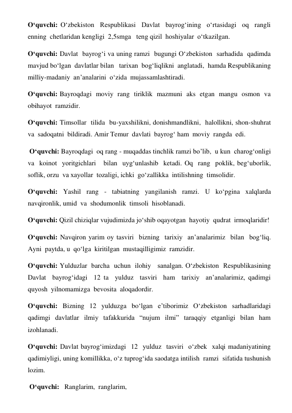 O‘quvchi: O‘zbekiston  Respublikasi  Davlat  bayrog‘ining  o‘rtasidagi  oq  rangli  
enning  chetlaridan kengligi  2,5smga   teng qizil  hoshiyalar  o‘tkazilgan. 
O‘quvchi: Davlat  bayrog‘i va uning ramzi  bugungi O‘zbekiston  sarhadida  qadimda  
mavjud bo‘lgan  davlatlar bilan   tarixan  bog‘liqlikni  anglatadi,  hamda Respublikaning  
milliy-madaniy  an’analarini  o‘zida  mujassamlashtiradi. 
O‘quvchi: Bayroqdagi  moviy  rang  tiriklik  mazmuni  aks  etgan  mangu  osmon  va  
obihayot  ramzidir.   
O‘quvchi: Timsollar  tilida  bu-yaxshilikni, donishmandlikni,  halollikni, shon-shuhrat  
va  sadoqatni  bildiradi. Amir Temur  davlati  bayrog‘ ham  moviy  rangda  edi. 
 O‘quvchi: Bayroqdagi  oq rang - muqaddas tinchlik ramzi bo’lib,  u kun  charog‘onligi 
va  koinot  yoritgichlari   bilan  uyg‘unlashib  ketadi. Oq  rang  poklik, beg‘uborlik,  
soflik, orzu  va xayollar  tozaligi, ichki  go‘zallikka  intilishning  timsolidir. 
O‘quvchi: Yashil rang - tabiatning yangilanish ramzi. U ko‘pgina xalqlarda  
navqironlik, umid  va  shodumonlik  timsoli  hisoblanadi. 
O‘quvchi: Qizil chiziqlar vujudimizda jo‘shib oqayotgan  hayotiy  qudrat  irmoqlaridir! 
O‘quvchi: Navqiron yarim oy tasviri  bizning  tarixiy  an’analarimiz  bilan  bog‘liq. 
Ayni  paytda, u  qo‘lga  kiritilgan  mustaqilligimiz  ramzidir. 
O‘quvchi: Yulduzlar  barcha  uchun  ilohiy   sanalgan. O‘zbekiston  Respublikasining  
Davlat  bayrog‘idagi  12 ta  yulduz  tasviri  ham  tarixiy  an’analarimiz, qadimgi  
quyosh  yilnomamizga  bevosita  aloqadordir.   
O‘quvchi: Bizning 12 yulduzga bo‘lgan e’tiborimiz O‘zbekiston sarhadlaridagi  
qadimgi davlatlar ilmiy tafakkurida “nujum ilmi” taraqqiy etganligi bilan ham  
izohlanadi. 
O‘quvchi: Davlat bayrog‘imizdagi  12  yulduz  tasviri  o‘zbek  xalqi madaniyatining  
qadimiyligi, uning komillikka, o‘z tuprog‘ida saodatga intilish  ramzi  sifatida tushunish  
lozim. 
 O‘quvchi:   Ranglarim,  ranglarim, 
