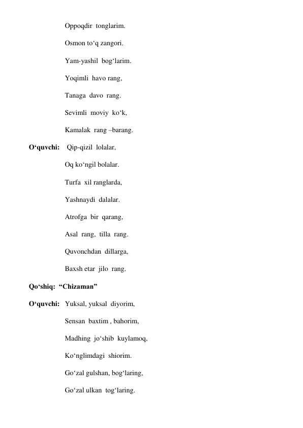 Oppoqdir  tonglarim. 
Osmon to‘q zangori. 
Yam-yashil  bog‘larim. 
Yoqimli  havo rang, 
Tanaga  davo  rang. 
Sevimli  moviy  ko‘k, 
Kamalak  rang –barang. 
O‘quvchi:    Qip-qizil  lolalar, 
Oq ko‘ngil bolalar. 
Turfa  xil ranglarda, 
Yashnaydi  dalalar. 
Atrofga  bir  qarang, 
Asal  rang,  tilla  rang. 
Quvonchdan  dillarga,   
Baxsh etar  jilo  rang. 
Qo‘shiq:  “Chizaman” 
O‘quvchi:  Yuksal, yuksal  diyorim,  
Sensan  baxtim , bahorim, 
Madhing  jo‘shib  kuylamoq, 
Ko‘nglimdagi  shiorim. 
Go‘zal gulshan, bog‘laring, 
Go‘zal ulkan  tog‘laring. 
