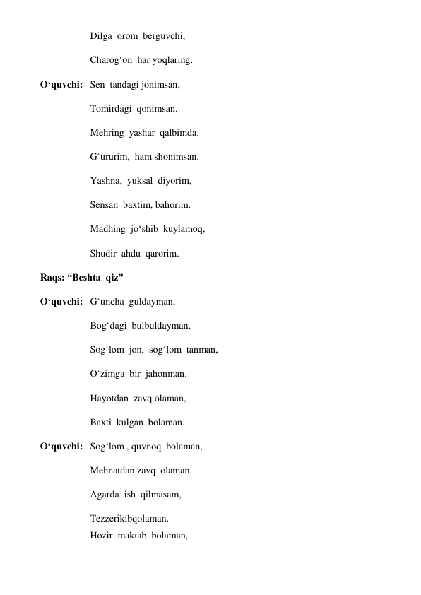 Dilga  orom  berguvchi, 
Charog‘on  har yoqlaring. 
O‘quvchi:  Sen  tandagi jonimsan, 
Tomirdagi  qonimsan. 
Mehring  yashar  qalbimda, 
G‘ururim,  ham shonimsan. 
Yashna,  yuksal  diyorim, 
Sensan  baxtim, bahorim. 
Madhing  jo‘shib  kuylamoq, 
Shudir  ahdu  qarorim. 
Raqs: “Beshta  qiz”  
O‘quvchi:  G‘uncha  guldayman, 
Bog‘dagi  bulbuldayman. 
Sog‘lom  jon,  sog‘lom  tanman, 
O‘zimga  bir  jahonman. 
Hayotdan  zavq olaman, 
Baxti  kulgan  bolaman. 
O‘quvchi: Sog‘lom , quvnoq  bolaman, 
Mehnatdan zavq  olaman. 
Agarda  ish  qilmasam, 
Tezzerikibqolaman. 
Hozir  maktab  bolaman, 
