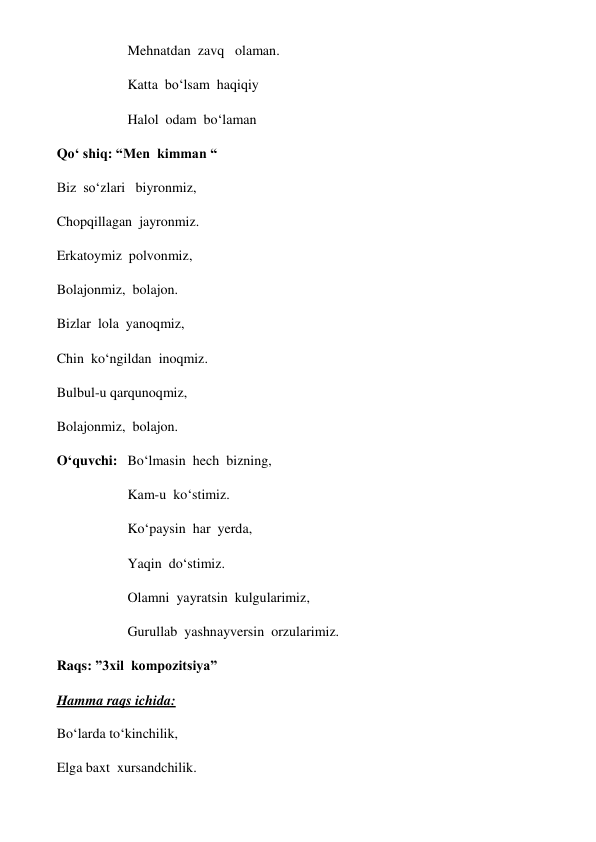 Mehnatdan  zavq   olaman. 
Katta  bo‘lsam  haqiqiy 
Halol  odam  bo‘laman 
Qo‘ shiq: “Men  kimman “ 
Biz  so‘zlari   biyronmiz, 
Chopqillagan  jayronmiz. 
Erkatoymiz  polvonmiz, 
Bolajonmiz,  bolajon. 
Bizlar  lola  yanoqmiz, 
Chin  ko‘ngildan  inoqmiz. 
Bulbul-u qarqunoqmiz, 
Bolajonmiz,  bolajon. 
O‘quvchi: Bo‘lmasin  hech  bizning,  
Kam-u  ko‘stimiz. 
Ko‘paysin  har  yerda, 
Yaqin  do‘stimiz. 
Olamni  yayratsin  kulgularimiz, 
Gurullab  yashnayversin  orzularimiz. 
Raqs: ”3xil  kompozitsiya” 
Hamma raqs ichida: 
Bo‘larda to‘kinchilik, 
Elga baxt  xursandchilik. 
