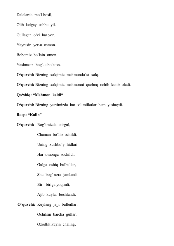 Dalalarda  mo‘l hosil, 
Olib  kelgay  ushbu  yil. 
Gullagan  o‘zi  har yon, 
Yayrasin  yer-u  osmon. 
Bobomiz  bo‘lsin  omon, 
Yashnasin  bog‘-u bo‘ston. 
O‘quvchi: Bizning  xalqimiz  mehmondo‘st  xalq. 
O‘quvchi: Bizning  xalqimiz  mehmonni  quchoq  ochib  kutib  oladi. 
Qo‘shiq: “Mehmon  keldi“   
O‘quvchi: Bizning  yurtimizda  har  xil millatlar  ham  yashaydi. 
Raqs: “Kalin”  
O‘quvchi: Bog‘imizda  atirgul, 
  
 
Сhaman  bo‘lib  ochildi. 
Uning  xushbo‘y  hidlari, 
Har tomonga  sochildi. 
Gulga  oshiq  bulbullar, 
Shu  bog‘ uzra  jamlandi. 
Bir - biriga yoqimli, 
Ajib  kuylar  boshlandi. 
 O‘quvchi: Kuylang  jajji  bulbullar, 
Ochilsin  barcha  gullar. 
Ozodlik kuyin  chaling, 
