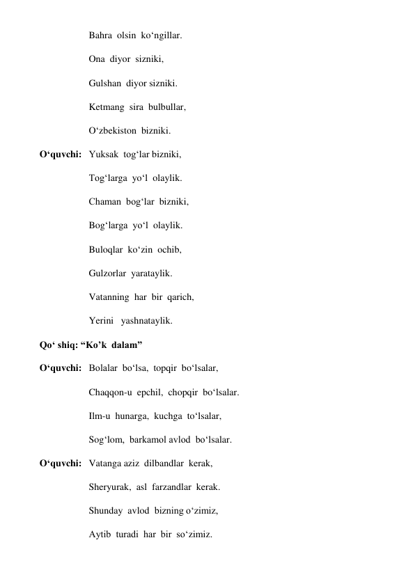 Bahra  olsin  ko‘ngillar. 
Ona  diyor  sizniki, 
Gulshan  diyor sizniki. 
Ketmang  sira  bulbullar, 
O‘zbekiston  bizniki. 
O‘quvchi: Yuksak  tog‘lar bizniki, 
Tog‘larga  yo‘l  olaylik. 
Chaman  bog‘lar  bizniki, 
Bog‘larga  yo‘l  olaylik. 
Buloqlar  ko‘zin  ochib, 
Gulzorlar  yarataylik. 
Vatanning  har  bir  qarich, 
Yerini   yashnataylik. 
Qo‘ shiq: “Ko’k  dalam”   
O‘quvchi: Bolalar  bo‘lsa,  topqir  bo‘lsalar, 
Chaqqon-u  epchil,  chopqir  bo‘lsalar. 
Ilm-u  hunarga,  kuchga  to‘lsalar, 
Sog‘lom,  barkamol avlod  bo‘lsalar. 
O‘quvchi: Vatanga aziz  dilbandlar  kerak, 
Sheryurak,  asl  farzandlar  kerak. 
Shunday  avlod  bizning o‘zimiz, 
Aytib  turadi  har  bir  so‘zimiz. 
