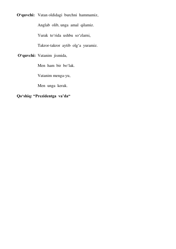 O‘quvchi: Vatan oldidagi  burchni  hammamiz, 
Anglab  olib, unga  amal  qilamiz. 
Yurak  to‘rida  ushbu  so‘zlarni, 
Takror-takror  aytib  olg‘a  yuramiz. 
 O‘quvchi: Vatanim  jismida, 
Men  ham  bir  bo‘lak. 
Vatanim menga-yu, 
Men  unga  kerak. 
Qo‘shiq: “Prezidentga  va’da“ 
 
                                                                                                                                                          
 
 
