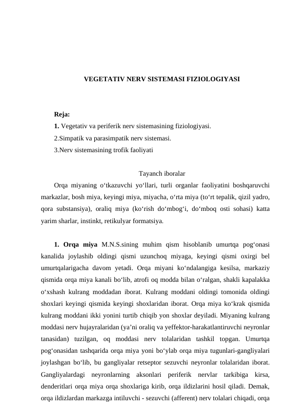 VEGETATIV NERV SISTEMASI FIZIOLOGIYASI
Reja:
1. Vegetativ va periferik nerv sistemasining fiziologiyasi. 
2.Simpatik va parasimpatik nerv sistemasi. 
3.Nerv sistemasining trofik faoliyati
Tayanch iboralar
Orqa miyaning o‘tkazuvchi yo‘llari, turli organlar faoliyatini boshqaruvchi
markazlar, bosh miya, keyingi miya, miyacha, o‘rta miya (to‘rt tepalik, qizil yadro,
qora substansiya), oraliq miya (ko‘rish do‘mbog‘i, do‘mboq osti sohasi) katta
yarim sharlar, instinkt, retikulyar formatsiya.     
1.  Orqa  miya M.N.S.sining  muhim  qism  hisoblanib  umurtqa  pog‘onasi
kanalida  joylashib  oldingi  qismi  uzunchoq  miyaga,  keyingi  qismi  oxirgi  bel
umurtqalarigacha  davom  yetadi. Orqa  miyani  ko‘ndalangiga  kesilsa,  markaziy
qismida orqa miya kanali bo‘lib, atrofi oq modda bilan o‘ralgan, shakli kapalakka
o‘xshash kulrang moddadan iborat. Kulrang moddani oldingi tomonida oldingi
shoxlari keyingi qismida keyingi shoxlaridan iborat. Orqa miya ko‘krak qismida
kulrang moddani ikki yonini turtib chiqib yon shoxlar deyiladi. Miyaning kulrang
moddasi nerv hujayralaridan (ya’ni oraliq va yeffektor-harakatlantiruvchi neyronlar
tanasidan)  tuzilgan,  oq  moddasi  nerv  tolalaridan  tashkil  topgan.  Umurtqa
pog‘onasidan tashqarida orqa miya yoni bo‘ylab orqa miya tugunlari-gangliyalari
joylashgan bo‘lib, bu gangliyalar retseptor sezuvchi neyronlar tolalaridan iborat.
Gangliyalardagi  neyronlarning  aksonlari  periferik  nervlar  tarkibiga  kirsa,
denderitlari orqa miya orqa shoxlariga kirib, orqa ildizlarini hosil qiladi. Demak,
orqa ildizlardan markazga intiluvchi - sezuvchi (afferent) nerv tolalari chiqadi, orqa
