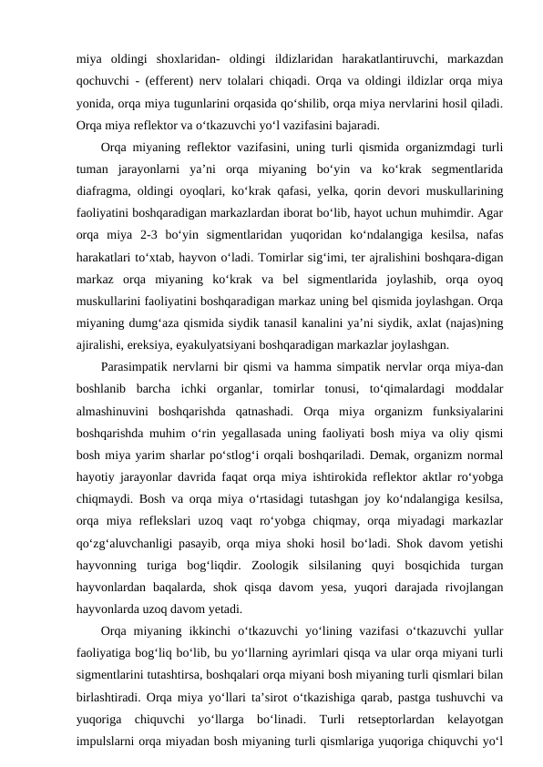 miya  oldingi  shoxlaridan-  oldingi  ildizlaridan  harakatlantiruvchi,  markazdan
qochuvchi - (efferent) nerv tolalari chiqadi. Orqa va oldingi ildizlar orqa miya
yonida, orqa miya tugunlarini orqasida qo‘shilib, orqa miya nervlarini hosil qiladi.
Orqa miya reflektor va o‘tkazuvchi yo‘l vazifasini bajaradi.
Orqa miyaning reflektor vazifasini, uning turli qismida organizmdagi turli
tuman  jarayonlarni  ya’ni  orqa  miyaning  bo‘yin  va  ko‘krak  segmentlarida
diafragma, oldingi oyoqlari, ko‘krak qafasi, yelka, qorin devori muskullarining
faoliyatini boshqaradigan markazlardan iborat bo‘lib, hayot uchun muhimdir. Agar
orqa  miya  2-3  bo‘yin  sigmentlaridan  yuqoridan  ko‘ndalangiga  kesilsa,  nafas
harakatlari to‘xtab, hayvon o‘ladi. Tomirlar sig‘imi, ter ajralishini boshqara-digan
markaz  orqa  miyaning  ko‘krak  va  bel  sigmentlarida  joylashib,  orqa  oyoq
muskullarini faoliyatini boshqaradigan markaz uning bel qismida joylashgan. Orqa
miyaning dumg‘aza qismida siydik tanasil kanalini ya’ni siydik, axlat (najas)ning
ajiralishi, ereksiya, eyakulyatsiyani boshqaradigan markazlar joylashgan. 
Parasimpatik nervlarni bir qismi va hamma simpatik nervlar orqa miya-dan
boshlanib  barcha  ichki  organlar,  tomirlar  tonusi,  to‘qimalardagi  moddalar
almashinuvini  boshqarishda  qatnashadi.  Orqa  miya  organizm  funksiyalarini
boshqarishda muhim o‘rin yegallasada uning faoliyati bosh miya va oliy qismi
bosh miya yarim sharlar po‘stlog‘i orqali boshqariladi. Demak, organizm normal
hayotiy jarayonlar davrida faqat orqa miya ishtirokida reflektor aktlar ro‘yobga
chiqmaydi. Bosh va orqa miya o‘rtasidagi tutashgan joy ko‘ndalangiga kesilsa,
orqa  miya  reflekslari  uzoq  vaqt  ro‘yobga  chiqmay,  orqa  miyadagi  markazlar
qo‘zg‘aluvchanligi pasayib, orqa miya shoki hosil bo‘ladi. Shok davom yetishi
hayvonning  turiga  bog‘liqdir.  Zoologik  silsilaning  quyi  bosqichida  turgan
hayvonlardan  baqalarda,  shok  qisqa  davom  yesa,  yuqori  darajada  rivojlangan
hayvonlarda uzoq davom yetadi.
Orqa  miyaning  ikkinchi  o‘tkazuvchi  yo‘lining  vazifasi  o‘tkazuvchi  yullar
faoliyatiga bog‘liq bo‘lib, bu yo‘llarning ayrimlari qisqa va ular orqa miyani turli
sigmentlarini tutashtirsa, boshqalari orqa miyani bosh miyaning turli qismlari bilan
birlashtiradi. Orqa miya yo‘llari ta’sirot o‘tkazishiga qarab, pastga tushuvchi va
yuqoriga  chiquvchi  yo‘llarga  bo‘linadi.  Turli  retseptorlardan  kelayotgan
impulslarni orqa miyadan bosh miyaning turli qismlariga yuqoriga chiquvchi yo‘l
