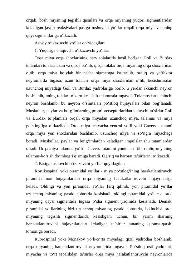 orqali, bosh miyaning tegishli qismlari va orqa miyaning yuqori sigmentlaridan
keladigan javob reaksiyalari pastga tushuvchi yo‘llar orqali orqa miya va uning
quyi sigmentlariga o‘tkazadi.
Asosiy o‘tkazuvchi yo‘llar qo‘yidagilar:
1. Yuqoriga chiquvchi o‘tkazuvchi yo‘llar.
Orqa miya orqa shoxlarining nerv tolalarida hosil bo‘lgan Goll va Burdax
tutamlari tolalari uzun va qisqa bo‘lib, qisqa tolalar orqa miyaning orqa shoxlaridan
o‘tib,  orqa  miya  bo‘ylab  bir  necha  sigmentga  ko‘tarilib,  oraliq  va  yeffektor
neyronlarda  tugasa,  uzun  tolalari  orqa  miya  shoxlaridan  o‘tib,  kesishmasdan
uzunchoq miyadagi Goll va Burdax yadrolariga borib, u yerdan ikkinchi neyron
boshlanib, uning tolalari o‘zaro kesishib talamusda tugaydi. Tolamusdan uchinchi
neyron boshlanib, bu neyron o‘simtalari  po‘stloq hujayralari bilan bog‘lanadi.
Muskullar, paylar va bo‘g‘imlarning proprioretseptorlaridan keluvchi ta’sirlar Goll
va Burdax to‘plamlari  orqali orqa miyadan uzunchoq miya, talamus va miya
po‘stlog‘iga o‘tkaziladi. Orqa miya- miyacha ventrol yo‘li yoki Gavers - tutami
orqa  miya  yon  shoxlaridan  boshlanib,  uzunchoq  miya  va  so‘ngra  miyachaga
boradi. Muskullar, paylar va bo‘g‘imlardan keladigan impulslar shu tutamlardan
o‘tadi. Orqa miya talamus yo‘li - Gavers tutamini yonidan o‘tib, oraliq miyaning
talamus-ko‘rish do‘mbog‘i qismiga baradi. Og‘riq va harorat ta’sirlarini o‘tkazadi.
2. Pastga tushuvchi o‘tkazuvchi yo‘llar quyidagilar:
Kortikospinal yoki piramidal yo‘llar - miya po‘stlog‘ining harakatlantiruvchi
piramidasimon  hujayralardan  orqa  miyaning  harakatlantiruvchi  hujayralariga
keladi.  Oldingi  va  yon  piramidal  yo‘llar  farq  qilinib,  yon  piramidal  yo‘llar
uzunchoq miyaning pastki sohasida kesishadi, oldingi piramidal yo‘l esa orqa
miyaning  qaysi  sigmentida  tugasa  o‘sha  sigment  yaqinida  kesishadi.  Demak,
piramidal yo‘llarining biri uzunchoq miyaning pastki sohasida, ikkinchisi orqa
miyaning  tegishli  sigmentlarida  kesishgani  uchun,  bir  yarim  sharning
harakatlantiruvchi  hujayralaridan  keladigan  ta’sirlar  tananing  qarama-qarshi
tomoniga boradi.
Rubrospinal yoki Monakov yo‘li-o‘rta miyadagi qizil yadrodan boshlanib,
orqa miyaning harakatlantiruvchi neyronlarida tugaydi. Po‘stloq osti  yadrolari,
miyacha va to‘rt tepalikdan ta’sirlar orqa miya harakatlantiruvchi neyronlarida

