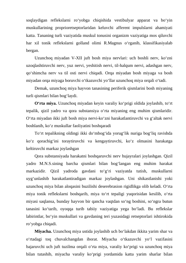 soqlaydigan  reflekslarni  ro‘yobga  chiqishida  vestibulyar  apparat  va  bo‘yin
muskullarining  proprioretseptorlaridan  keluvchi  afferent  impulslarni  ahamiyati
katta. Tananing turli vaziyatida muskul tonusini organizm vaziyatiga mos qiluvchi
har  xil  tonik  reflekslarni  golland  olimi  R.Magnus  o‘rganib,  klassifikasiyalab
bergan.
Uzunchoq miyadan V-XII juft bosh miya nervlari: uch boshli nerv, ko‘zni
uzoqlashtiruvchi nerv, yuz nervi, yeshitish nervi, til-halqum nervi, adashgan nerv,
qo‘shimcha nerv va til osti nervi chiqadi. Orqa miyadan bosh miyaga va bosh
miyadan orqa miyaga boruvchi o‘tkazuvchi yo‘llar uzunchoq miya orqali o‘tadi.
Demak, uzunchoq miya hayvon tanasining periferik qismlarini bosh miyaning
turli qismlari bilan bog‘laydi.
O‘rta miya. Uzunchoq miyadan keyin varaliy ko‘prigi oldida joylashib, to‘rt
tepalik, qizil yadro va qora substansiya o‘rta miyaning eng muhim qismlaridir.
O‘rta miyadan ikki juft bosh miya nervi-ko‘zni harakatlantiruvchi va g‘altak nervi
boshlanib, ko‘z muskullar faoliyatini boshqaradi
To‘rt tepalikning oldingi ikki do‘mbog‘ida yorug‘lik nuriga bog‘liq ravishda
ko‘z  qorachig‘ini  toraytiruvchi  va  kengaytiruvchi,  ko‘z  olmasini  harakatga
keltiruvchi markaz joylashgan
Qora substansiyada harakatni boshqaruvchi nerv hujayralari joylashgan. Qizil
yadro  M.N.S.sining  barcha  qismlari  bilan  bog‘langan  eng  muhim  harakat
markazidir.  Qizil  yadroda  gavdani  to‘g‘ri  vaziyatda  tutish,  muskullarni
uyg‘unlashib  harakatlantiradigan  markaz  joylashgan.  Uni  shikastlanishi  yoki
uzunchoq miya bilan aloqasini buzilishi deserebrasion rigidlikga olib keladi. O‘rta
miya tonik reflekslarni boshqarib, miya to‘rt tepaligi yuqorisidan kesilib, o‘rta
miyasi saqlansa, bunday hayvon bir qancha vaqtdan so‘ng boshini, so‘ngra butun
tanasini  ko‘tarib,  oyoqqa  turib  tabiiy  vaziyatiga  yega  bo‘ladi.  Bu  reflekslar
labirintlar, bo‘yin muskullari va gavdaning teri yuzasidagi retseptorlari ishtirokida
ro‘yobga chiqadi.
Miyacha. Uzunchoq miya ustida joylashib uch bo‘lakdan ikkita yarim shar va
o‘rtadagi  toq  chuvalchangdan  iborat.  Miyacha  o‘tkazuvchi  yo‘l  vazifasini
bajaruvchi uch juft tuzilma orqali o‘rta miya, varaliy ko‘prigi va uzunchoq miya
bilan  tutashib,  miyacha  varaliy  ko‘prigi  yordamida  katta  yarim  sharlar  bilan
