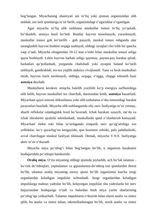 bog‘langan.  Miyachaning  ahamiyati  uni  to‘liq  yoki  qisman  organizmdan  olib
tashlab, uni turli qismlariga ta’sir berib, organizmdagi o‘zgarishlar o‘rganilgan.
Agar  miyacha  to‘liq  olib  tashlansa  muskullar  tonusi  to‘liq  yo‘qoladi,
bo‘shashib,  atoniya  hosil  bo‘ladi.  Bunday  hayvon  turaolmaydi,  yuraolmaydi,
muskullar  tonusi  goh  ko‘tarilib - goh  pasayib,  muskul  tonusi  oshganda  ular
taranglashib hayvon boshini orqaga tashlaydi, oldingi oyoqlari cho‘zilib bir qancha
vaqt o‘tadi. Miyacha olinganidan 10-12 kun o‘tishi bilan muskullar tonusi asliga
qayta boshlaydi. Lekin hayvon harkati asliga qaytmay, payma-pay harakat qiladi,
harkatlari  qo‘pollashadi,  yurganida  chalishadi  yoki  oyoqini  baland  ko‘tarib
tashlaydi, gandiraklab, tez-tez yiqilib ataksiya rivojlanadi. Tana va bosh muskullari
titrab, hayvon tinch turolmaydi, oldinga, orqaga, o‘ngga, chapga tebranib buni
asteziya deyiladi.
Muskullarni keraksiz ortiqcha bukilib yozilishi ko‘p energiya sarflanishiga
olib kelib, hayvon muskullari tez charchab, darmondan ketib, asteniya kuzatiladi.
Miyachani qaysi tomoni shikastlansa yoki olib tashalansa o‘sha tomonidagi harakat
jarayonlari buziladi. Miyacha olib tashlanganida oliy nerv faoliyatiga ta’sir yetmay,
shartli reflekslar odatdagidek hosil bo‘laveradi. Ichak harakati susayib, me’da va
ichak shiralarini ajralishi sekinlashadi, muskullarda qand o‘zlashtirish kamayadi.
Miyachani  elektr  toki  bilan  ta’sirlaganda  simpatik  nerv  qo‘zg‘alishiga  xos
yeffektlar: ko‘z qorachig‘ini kengayishi, qon bosimini oshishi, puls jadallashishi,
avval charchagan muskul faoliyati tiklanadi. Demak, miyacha V.N.S. faoliyatiga
aktiv ta’sir o‘tkazadi.
Miyacha  miya  po‘stlog‘i  bilan  bog‘langan  bo‘lib,  u  organizm  harakatini
boshqarishda po‘stloqni hamkoridir.
Oraliq miya. O‘rta miyaning oldingi qismida joylashib, uch bo‘lak talamus -
ko‘rish do‘mboqlari, yepitalamus va gipotalamus-do‘mboq osti qismlardan iborat
bo‘lib,  talamus  oraliq  miyaning  asosiy  qismi  bo‘lib  organizmni  barcha  sezgi
organlaridan  keladigan  impulslar  uchrashadi.  Sezgi  organlaridan  keladigan
impulslarga mahsus yadrolar bo‘lib, kelayotgan impulslar shu yadrolarda bir nerv
hujayrasidan  boshqasiga  o‘tadi  va  bulardan  bosh  miya  yarim  sharlarining
po‘stlog‘iga yetkaziladi. Talamus impulslarni o‘tkazish bilan ularni analiz va sintez
qilib, bu analiz va sintez tuban, takomillashmagan bo‘lib, nozik analiz va sintez
