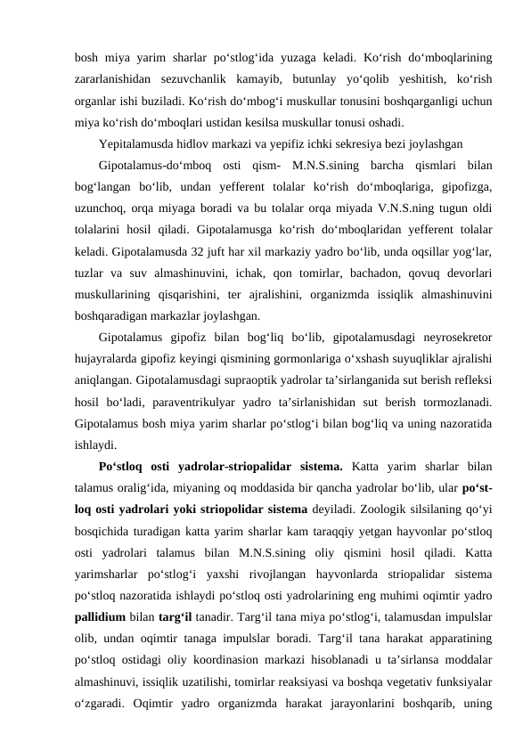 bosh miya yarim  sharlar  po‘stlog‘ida yuzaga keladi. Ko‘rish do‘mboqlarining
zararlanishidan  sezuvchanlik  kamayib,  butunlay  yo‘qolib  yeshitish,  ko‘rish
organlar ishi buziladi. Ko‘rish do‘mbog‘i muskullar tonusini boshqarganligi uchun
miya ko‘rish do‘mboqlari ustidan kesilsa muskullar tonusi oshadi.
Yepitalamusda hidlov markazi va yepifiz ichki sekresiya bezi joylashgan 
Gipotalamus-do‘mboq  osti  qism- M.N.S.sining  barcha  qismlari  bilan
bog‘langan  bo‘lib,  undan  yefferent  tolalar  ko‘rish  do‘mboqlariga,  gipofizga,
uzunchoq, orqa miyaga boradi va bu tolalar orqa miyada V.N.S.ning tugun oldi
tolalarini  hosil  qiladi.  Gipotalamusga  ko‘rish  do‘mboqlaridan  yefferent  tolalar
keladi. Gipotalamusda 32 juft har xil markaziy yadro bo‘lib, unda oqsillar yog‘lar,
tuzlar  va  suv  almashinuvini,  ichak,  qon  tomirlar,  bachadon,  qovuq  devorlari
muskullarining  qisqarishini,  ter  ajralishini,  organizmda  issiqlik  almashinuvini
boshqaradigan markazlar joylashgan.
Gipotalamus  gipofiz  bilan  bog‘liq  bo‘lib,  gipotalamusdagi  neyrosekretor
hujayralarda gipofiz keyingi qismining gormonlariga o‘xshash suyuqliklar ajralishi
aniqlangan. Gipotalamusdagi supraoptik yadrolar ta’sirlanganida sut berish refleksi
hosil  bo‘ladi,  paraventrikulyar  yadro  ta’sirlanishidan  sut  berish  tormozlanadi.
Gipotalamus bosh miya yarim sharlar po‘stlog‘i bilan bog‘liq va uning nazoratida
ishlaydi. 
Po‘stloq  osti  yadrolar-striopalidar  sistema. Katta  yarim  sharlar  bilan
talamus oralig‘ida, miyaning oq moddasida bir qancha yadrolar bo‘lib, ular po‘st-
loq osti yadrolari yoki striopolidar sistema deyiladi. Zoologik silsilaning qo‘yi
bosqichida turadigan katta yarim sharlar kam taraqqiy yetgan hayvonlar po‘stloq
osti  yadrolari  talamus  bilan  M.N.S.sining  oliy  qismini  hosil  qiladi.  Katta
yarimsharlar  po‘stlog‘i  yaxshi  rivojlangan  hayvonlarda  striopalidar  sistema
po‘stloq nazoratida ishlaydi po‘stloq osti yadrolarining eng muhimi oqimtir yadro
pallidium bilan targ‘il tanadir. Targ‘il tana miya po‘stlog‘i, talamusdan impulslar
olib, undan oqimtir tanaga impulslar boradi. Targ‘il tana harakat apparatining
po‘stloq ostidagi oliy koordinasion markazi hisoblanadi u ta’sirlansa moddalar
almashinuvi, issiqlik uzatilishi, tomirlar reaksiyasi va boshqa vegetativ funksiyalar
o‘zgaradi.  Oqimtir  yadro  organizmda  harakat  jarayonlarini  boshqarib,  uning

