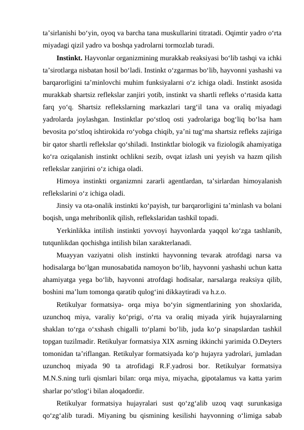 ta’sirlanishi bo‘yin, oyoq va barcha tana muskullarini titratadi. Oqimtir yadro o‘rta
miyadagi qizil yadro va boshqa yadrolarni tormozlab turadi.
Instinkt. Hayvonlar organizmining murakkab reaksiyasi bo‘lib tashqi va ichki
ta’sirotlarga nisbatan hosil bo‘ladi. Instinkt o‘zgarmas bo‘lib, hayvonni yashashi va
barqarorligini ta’minlovchi muhim funksiyalarni o‘z ichiga oladi. Instinkt asosida
murakkab shartsiz reflekslar zanjiri yotib, instinkt va shartli refleks o‘rtasida katta
farq  yo‘q.  Shartsiz  reflekslarning  markazlari  targ‘il  tana  va  oraliq  miyadagi
yadrolarda joylashgan. Instinktlar po‘stloq osti yadrolariga bog‘liq bo‘lsa ham
bevosita po‘stloq ishtirokida ro‘yobga chiqib, ya’ni tug‘ma shartsiz refleks zajiriga
bir qator shartli reflekslar qo‘shiladi. Instinktlar biologik va fiziologik ahamiyatiga
ko‘ra oziqalanish instinkt ochlikni sezib, ovqat izlash uni yeyish va hazm qilish
reflekslar zanjirini o‘z ichiga oladi. 
Himoya instinkti organizmni zararli agentlardan, ta’sirlardan himoyalanish
reflekslarini o‘z ichiga oladi. 
Jinsiy va ota-onalik instinkti ko‘payish, tur barqarorligini ta’minlash va bolani
boqish, unga mehribonlik qilish, reflekslaridan tashkil topadi. 
Yerkinlikka intilish instinkti yovvoyi hayvonlarda yaqqol ko‘zga tashlanib,
tutqunlikdan qochishga intilish bilan xarakterlanadi. 
Muayyan  vaziyatni  olish  instinkti  hayvonning  tevarak  atrofdagi  narsa  va
hodisalarga bo‘lgan munosabatida namoyon bo‘lib, hayvonni yashashi uchun katta
ahamiyatga yega bo‘lib, hayvonni atrofdagi hodisalar, narsalarga reaksiya qilib,
boshini ma’lum tomonga qaratib qulog‘ini dikkaytiradi va h.z.o.
Retikulyar  formatsiya-  orqa  miya  bo‘yin  sigmentlarining  yon  shoxlarida,
uzunchoq  miya,  varaliy  ko‘prigi,  o‘rta  va  oraliq  miyada  yirik  hujayralarning
shaklan to‘rga o‘xshash chigalli to‘plami bo‘lib, juda ko‘p sinapslardan tashkil
topgan tuzilmadir. Retikulyar formatsiya XIX asrning ikkinchi yarimida O.Deyters
tomonidan ta’riflangan. Retikulyar formatsiyada ko‘p hujayra yadrolari, jumladan
uzunchoq  miyada  90  ta  atrofidagi  R.F.yadrosi  bor.  Retikulyar  formatsiya
M.N.S.ning turli qismlari bilan: orqa miya, miyacha, gipotalamus va katta yarim
sharlar po‘stlog‘i bilan aloqadordir. 
Retikulyar  formatsiya  hujayralari  sust  qo‘zg‘alib  uzoq  vaqt  surunkasiga
qo‘zg‘alib turadi. Miyaning bu qismining kesilishi hayvonning o‘limiga sabab
