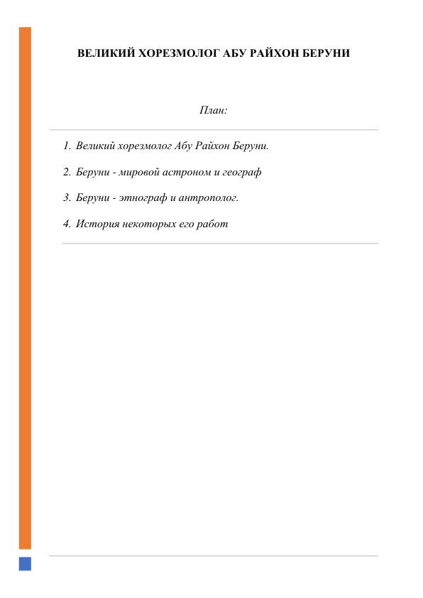  
ВЕЛИКИЙ ХОРЕЗМОЛОГ АБУ РАЙХОН БЕРУНИ 
 
План: 
1. Великий хорезмолог Абу Райхон Беруни. 
2. Беруни - мировой астроном и географ 
3. Беруни - этнограф и антрополог. 
4. История некоторых его работ 
 
 
 
 
 
 
 
 
 
