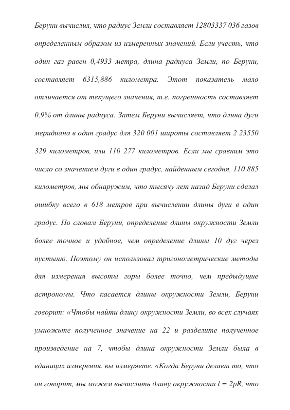 Беруни вычислил, что радиус Земли составляет 12803337 036 газов 
определенным образом из измеренных значений. Если учесть, что 
один газ равен 0,4933 метра, длина радиуса Земли, по Беруни, 
составляет 
6315,886 
километра. 
Этот 
показатель 
мало 
отличается от текущего значения, т.е. погрешность составляет 
0,9% от длины радиуса. Затем Беруни вычисляет, что длина дуги 
меридиана в один градус для 320 001 широты составляет 2 23550 
329 километров, или 110 277 километров. Если мы сравним это 
число со значением дуги в один градус, найденным сегодня, 110 885 
километров, мы обнаружим, что тысячу лет назад Беруни сделал 
ошибку всего в 618 метров при вычислении длины дуги в один 
градус. По словам Беруни, определение длины окружности Земли 
более точное и удобное, чем определение длины 10 дуг через 
пустыню. Поэтому он использовал тригонометрические методы 
для измерения высоты горы более точно, чем предыдущие 
астрономы. Что касается длины окружности Земли, Беруни 
говорит: «Чтобы найти длину окружности Земли, во всех случаях 
умножьте полученное значение на 22 и разделите полученное 
произведение на 7, чтобы длина окружности Земли была в 
единицах измерения. вы измеряете. «Когда Беруни делает то, что 
он говорит, мы можем вычислить длину окружности l = 2pR, что 
