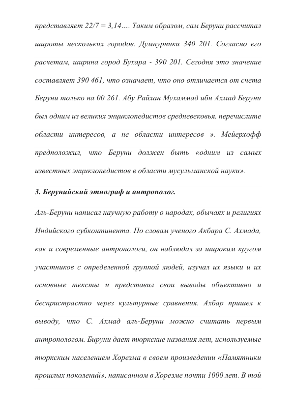 представляет 22/7 = 3,14…. Таким образом, сам Беруни рассчитал 
широты нескольких городов. Думпурники 340 201. Согласно его 
расчетам, ширина город Бухара - 390 201. Сегодня это значение 
составляет 390 461, что означает, что оно отличается от счета 
Беруни только на 00 261. Абу Райхан Мухаммад ибн Ахмад Беруни 
был одним из великих энциклопедистов средневековья. перечислите 
области интересов, а не области интересов ». Мейерхофф 
предположил, что Беруни должен быть «одним из самых 
известных энциклопедистов в области мусульманской науки». 
3. Берунийский этнограф и антрополог. 
Аль-Беруни написал научную работу о народах, обычаях и религиях 
Индийского субконтинента. По словам ученого Акбара С. Ахмада, 
как и современные антропологи, он наблюдал за широким кругом 
участников с определенной группой людей, изучал их языки и их 
основные тексты и представил свои выводы объективно и 
беспристрастно через культурные сравнения. Ахбар пришел к 
выводу, что С. Ахмад аль-Беруни можно считать первым 
антропологом. Бируни дает тюркские названия лет, используемые 
тюркским населением Хорезма в своем произведении «Памятники 
прошлых поколений», написанном в Хорезме почти 1000 лет. В той 
