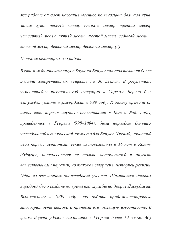 же работе он дает названия месяцев по-турецки: большая луна, 
малая луна, первый месяц, второй месяц, третий месяц, 
четвертый месяц, пятый месяц, шестой месяц, седьмой месяц. , 
восьмой месяц, девятый месяц, десятый месяц. [3] 
История некоторых его работ 
В своем медицинском труде Saydana Беруни написал названия более 
тысячи лекарственных веществ на 30 языках. В результате 
изменившейся политической ситуации в Хорезме Беруни был 
вынужден уехать в Джорджан в 998 году. К этому времени он 
начал свои первые научные исследования в Кэт и Рэй. Годы, 
проведенные в Георгии (998–1004), были периодом больших 
исследований и творческой зрелости для Беруни. Ученый, начавший 
свои первые астрономические эксперименты в 16 лет в Котт-
д'Ивуаре, интересовался не только астрономией и другими 
естественными науками, но также историей и историей религии. 
Одно из важнейших произведений ученого «Памятники древних 
народов» было создано во время его службы во дворце Джурджан. 
Выполненная в 1000 году, эта работа продемонстрировала 
многогранность автора и принесла ему большую известность. В 
целом Беруни удалось закончить в Георгии более 10 веков. Абу 
