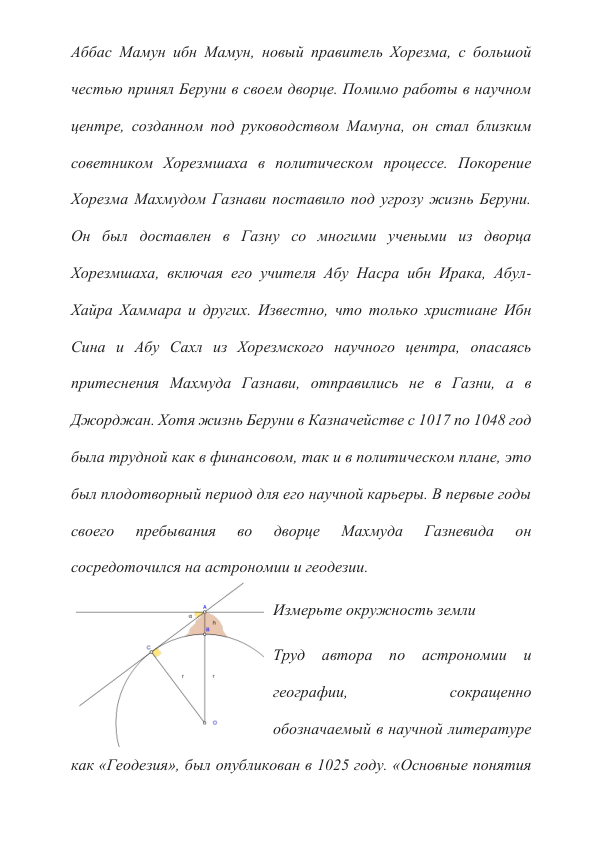 Аббас Мамун ибн Мамун, новый правитель Хорезма, с большой 
честью принял Беруни в своем дворце. Помимо работы в научном 
центре, созданном под руководством Мамуна, он стал близким 
советником Хорезмшаха в политическом процессе. Покорение 
Хорезма Махмудом Газнави поставило под угрозу жизнь Беруни. 
Он был доставлен в Газну со многими учеными из дворца 
Хорезмшаха, включая его учителя Абу Насра ибн Ирака, Абул-
Хайра Хаммара и других. Известно, что только христиане Ибн 
Сина и Абу Сахл из Хорезмского научного центра, опасаясь 
притеснения Махмуда Газнави, отправились не в Газни, а в 
Джорджан. Хотя жизнь Беруни в Казначействе с 1017 по 1048 год 
была трудной как в финансовом, так и в политическом плане, это 
был плодотворный период для его научной карьеры. В первые годы 
своего 
пребывания 
во 
дворце 
Махмуда 
Газневида 
он 
сосредоточился на астрономии и геодезии. 
Измерьте окружность земли 
Труд автора по 
астрономии 
и 
географии, 
сокращенно 
обозначаемый в научной литературе 
как «Геодезия», был опубликован в 1025 году. «Основные понятия 
