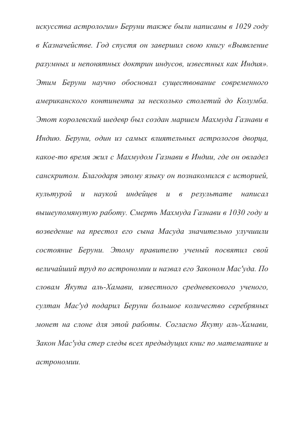 искусства астрологии» Беруни также были написаны в 1029 году 
в Казначействе. Год спустя он завершил свою книгу «Выявление 
разумных и непонятных доктрин индусов, известных как Индия». 
Этим Беруни научно обосновал существование современного 
американского континента за несколько столетий до Колумба. 
Этот королевский шедевр был создан маршем Махмуда Газнави в 
Индию. Беруни, один из самых влиятельных астрологов дворца, 
какое-то время жил с Махмудом Газнави в Индии, где он овладел 
санскритом. Благодаря этому языку он познакомился с историей, 
культурой 
и 
наукой 
индейцев 
и 
в 
результате 
написал 
вышеупомянутую работу. Смерть Махмуда Газнави в 1030 году и 
возведение на престол его сына Масуда значительно улучшили 
состояние Беруни. Этому правителю ученый посвятил свой 
величайший труд по астрономии и назвал его Законом Мас'уда. По 
словам Якута аль-Хамави, известного средневекового ученого, 
султан Мас'уд подарил Беруни большое количество серебряных 
монет на слоне для этой работы. Согласно Якуту аль-Хамави, 
Закон Мас'уда стер следы всех предыдущих книг по математике и 
астрономии. 
