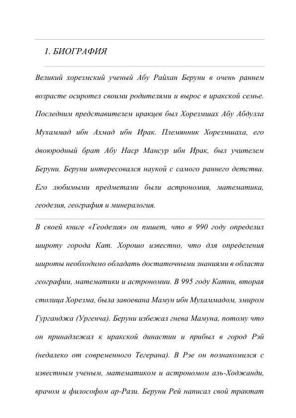  
1. БИОГРАФИЯ 
Великий хорезмский ученый Абу Райхан Беруни в очень раннем 
возрасте осиротел своими родителями и вырос в иракской семье. 
Последним представителем иракцев был Хорезмшах Абу Абдулла 
Мухаммад ибн Ахмад ибн Ирак. Племянник Хорезмшаха, его 
двоюродный брат Абу Наср Мансур ибн Ирак, был учителем 
Беруни. Беруни интересовался наукой с самого раннего детства. 
Его любимыми предметами были астрономия, математика, 
геодезия, география и минералогия. 
В своей книге «Геодезия» он пишет, что в 990 году определил 
широту города Кат. Хорошо известно, что для определения 
широты необходимо обладать достаточными знаниями в области 
географии, математики и астрономии. В 995 году Катни, вторая 
столица Хорезма, была завоевана Мамун ибн Мухаммадом, эмиром 
Гурганджа (Ургенча). Беруни избежал гнева Мамуна, потому что 
он принадлежал к иракской династии и прибыл в город Рэй 
(недалеко от современного Тегерана). В Рэе он познакомился с 
известным ученым, математиком и астрономом аль-Ходжанди, 
врачом и философом ар-Рази. Беруни Рей написал свой трактат 
