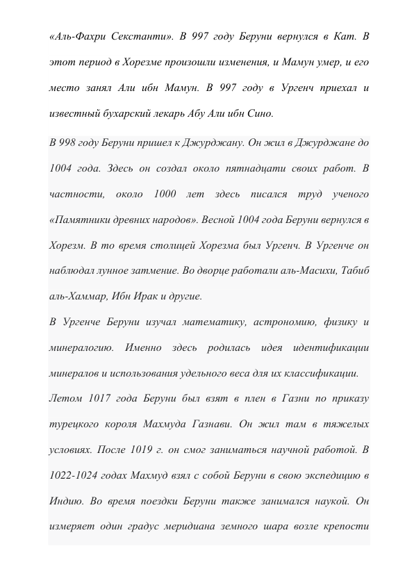 «Аль-Фахри Секстанти». В 997 году Беруни вернулся в Кат. В 
этот период в Хорезме произошли изменения, и Мамун умер, и его 
место занял Али ибн Мамун. В 997 году в Ургенч приехал и 
известный бухарский лекарь Абу Али ибн Сино. 
В 998 году Беруни пришел к Джурджану. Он жил в Джурджане до 
1004 года. Здесь он создал около пятнадцати своих работ. В 
частности, около 1000 лет здесь писался труд ученого 
«Памятники древних народов». Весной 1004 года Беруни вернулся в 
Хорезм. В то время столицей Хорезма был Ургенч. В Ургенче он 
наблюдал лунное затмение. Во дворце работали аль-Масихи, Табиб 
аль-Хаммар, Ибн Ирак и другие. 
В Ургенче Беруни изучал математику, астрономию, физику и 
минералогию. Именно здесь родилась идея идентификации 
минералов и использования удельного веса для их классификации. 
Летом 1017 года Беруни был взят в плен в Газни по приказу 
турецкого короля Махмуда Газнави. Он жил там в тяжелых 
условиях. После 1019 г. он смог заниматься научной работой. В 
1022-1024 годах Махмуд взял с собой Беруни в свою экспедицию в 
Индию. Во время поездки Беруни также занимался наукой. Он 
измеряет один градус меридиана земного шара возле крепости 
