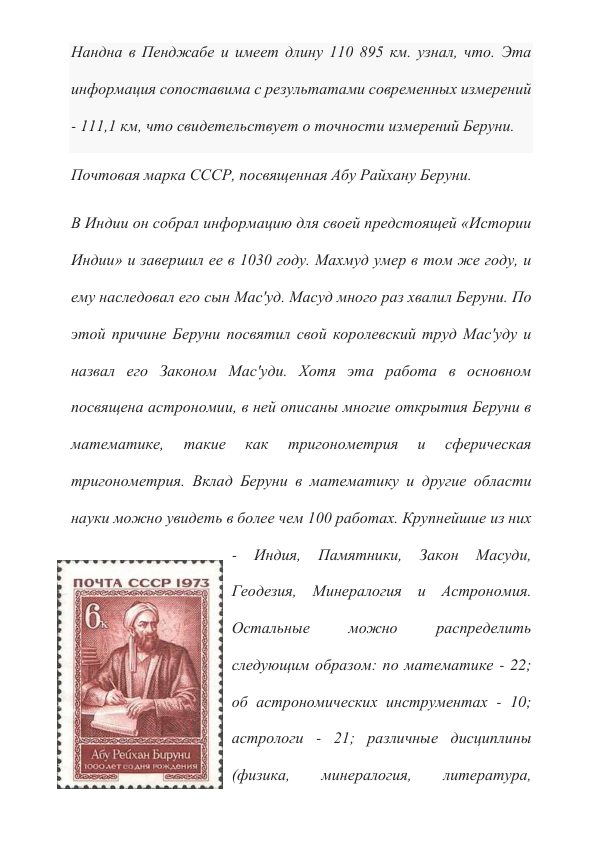 Нандна в Пенджабе и имеет длину 110 895 км. узнал, что. Эта 
информация сопоставима с результатами современных измерений 
- 111,1 км, что свидетельствует о точности измерений Беруни. 
Почтовая марка СССР, посвященная Абу Райхану Беруни. 
В Индии он собрал информацию для своей предстоящей «Истории 
Индии» и завершил ее в 1030 году. Махмуд умер в том же году, и 
ему наследовал его сын Мас'уд. Масуд много раз хвалил Беруни. По 
этой причине Беруни посвятил свой королевский труд Мас'уду и 
назвал его Законом Мас'уди. Хотя эта работа в основном 
посвящена астрономии, в ней описаны многие открытия Беруни в 
математике, 
такие 
как 
тригонометрия 
и 
сферическая 
тригонометрия. Вклад Беруни в математику и другие области 
науки можно увидеть в более чем 100 работах. Крупнейшие из них 
- 
Индия, 
Памятники, 
Закон 
Масуди, 
Геодезия, Минералогия и Астрономия. 
Остальные 
можно 
распределить 
следующим образом: по математике - 22; 
об астрономических инструментах - 10; 
астрологи - 21; различные дисциплины 
(физика, 
минералогия, 
литература, 
