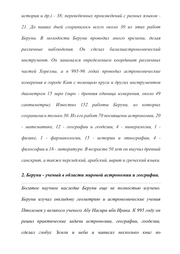 история и др.) - 38; переведенных произведений с разных языков - 
21. До наших дней сохранилось всего около 30 из этих работ 
Беруни. В молодости Беруни проводил много времени, делая 
различные 
наблюдения. 
Он 
сделал 
балалиастрономический 
инструмент. Он занимался определением координат различных 
частей Хорезма, а в 995-96 годах проводил астрономические 
измерения в городе Кат с помощью круга и других инструментов 
диаметром 15 зиро (зиро - древняя единица измерения, около 49 
сантиметры). Известно 152 работы Беруни, из которых 
сохранились только 30. Из его работ 70 посвящены астрономии, 20 
- математике, 12 - географии и геодезии, 4 - минералогии, 1 - 
физике, 1 - фармакологии, 15 - истории и этнографии, 4 - 
философии и 18 - литературе. В возрасте 50 лет он выучил древний 
санскрит, а также персидский, арабский, иврит и греческий языки.  
2. Беруни - ученый в области мировой астрономии и географии. 
Богатое научное наследие Беруни еще не полностью изучено. 
Беруни изучал евклидову геометрию и астрономические учения 
Птолемея у великого ученого Абу Насира ибн Ирака. К 995 году он 
решил практические задачи астрономии, географии, геодезии, 
сделал глобус Земли и неба и написал несколько книг по 
