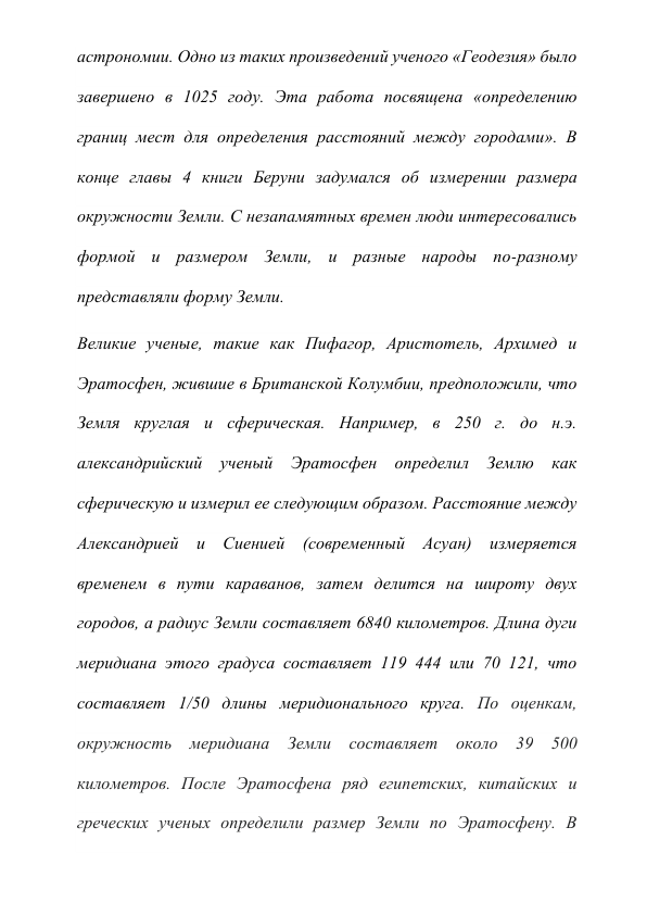 астрономии. Одно из таких произведений ученого «Геодезия» было 
завершено в 1025 году. Эта работа посвящена «определению 
границ мест для определения расстояний между городами». В 
конце главы 4 книги Беруни задумался об измерении размера 
окружности Земли. С незапамятных времен люди интересовались 
формой и размером Земли, и разные народы по-разному 
представляли форму Земли. 
Великие ученые, такие как Пифагор, Аристотель, Архимед и 
Эратосфен, жившие в Британской Колумбии, предположили, что 
Земля круглая и сферическая. Например, в 250 г. до н.э. 
александрийский ученый Эратосфен определил Землю как 
сферическую и измерил ее следующим образом. Расстояние между 
Александрией и Сиенией (современный Асуан) измеряется 
временем в пути караванов, затем делится на широту двух 
городов, а радиус Земли составляет 6840 километров. Длина дуги 
меридиана этого градуса составляет 119 444 или 70 121, что 
составляет 1/50 длины меридионального круга. По оценкам, 
окружность меридиана Земли составляет около 39 500 
километров. После Эратосфена ряд египетских, китайских и 
греческих ученых определили размер Земли по Эратосфену. В 
