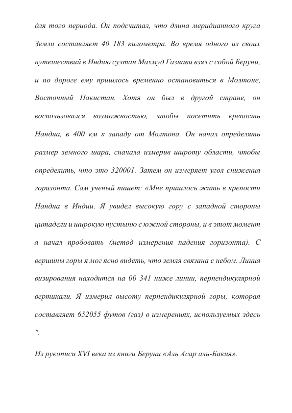 для того периода. Он подсчитал, что длина меридианного круга 
Земли составляет 40 183 километра. Во время одного из своих 
путешествий в Индию султан Махмуд Газнави взял с собой Беруни, 
и по дороге ему пришлось временно остановиться в Молтоне, 
Восточный Пакистан. Хотя он был в другой стране, он 
воспользовался возможностью, чтобы посетить крепость 
Нандна, в 400 км к западу от Молтона. Он начал определять 
размер земного шара, сначала измерив широту области, чтобы 
определить, что это 320001. Затем он измеряет угол снижения 
горизонта. Сам ученый пишет: «Мне пришлось жить в крепости 
Нандна в Индии. Я увидел высокую гору с западной стороны 
цитадели и широкую пустыню с южной стороны, и в этот момент 
я начал пробовать (метод измерения падения горизонта). С 
вершины горы я мог ясно видеть, что земля связана с небом. Линия 
визирования находится на 00 341 ниже линии, перпендикулярной 
вертикали. Я измерил высоту перпендикулярной горы, которая 
составляет 652055 футов (газ) в измерениях, используемых здесь 
". 
Из рукописи XVI века из книги Беруни «Аль Асар аль-Бакия». 
