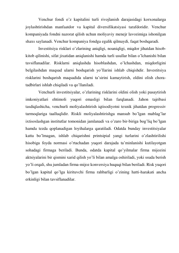 Venchur fondi o’z kapitalini turli rivojlanish darajasidagi korxonalarga 
joylashtirishdan manfaatdor va kapital diversifikatsiyasi tarafdoridir. Venchur 
kompaniyada fondni nazorat qilish uchun moliyaviy menejr lavozimiga ishonilgan 
shaxs saylanadi. Venchur kompaniya fondga egalik qilmaydi, faqat boshqaradi. 
Investitsiya risklari o’zlarining aniqligi, noaniqligi, miqdor jihatdan hisob-
kitob qilinishi, sifat jixatidan aniqlanishi hamda turli usullar bilan o’lchanishi bilan 
tavsiflanadilar. Risklarni aniqlashda hisoblashdan, o’lchashdan, miqdorligini 
belgilashdan maqsad ularni boshqarish yo’llarini ishlab chiqishdir. Investitsiya 
risklarini boshqarish maqsadida ularni ta’sirini kamaytirish, oldini olish chora-
tadbirlari ishlab chiqiladi va qo’llaniladi. 
Venchurli investitsiyalar, o’zlarining risklarini oldini olish yoki pasaytirish 
imkoniyatlari ehtimoli yuqori emasligi bilan farqlanadi. Jahon tajribasi 
tasdiqlashicha, venchurli moliyalashtirish iqtisodiyotni texnik jihatdan progressiv 
tarmoqlariga taalluqlidir. Riskli moliyalashtirishga mansub bo’lgan mablag’lar 
ixtisoslashgan institutlar tomonidan jamlanadi va o’zaro bir-biriga bog’liq bo’lgan 
hamda tezda qoplanadigan loyihalarga qaratiladi. Odatda bunday investitsiyalar 
katta bo’lmagan, ishlab chiqarishni printsipial yangi turlarini o’zlashtirilishi 
hisobiga foyda normasi o’rtachadan yuqori darajada ta’minlanishi kutilayotgan 
sohadagi firmaga beriladi. Bunda, odatda kapital qo’yilmalar firma mijozini 
aktsiyalarini bir qismini xarid qilish yo’li bilan amalga oshiriladi, yoki ssuda berish 
yo’li orqali, shu jumladan firma-mijoz konversiya huquqi bilan beriladi. Risk yuqori 
bo’lgan kapital qo’lga kirituvchi firma rahbarligi o’zining hatti-harakati ancha 
erkinligi bilan tavsiflanadilar. 
 
 
