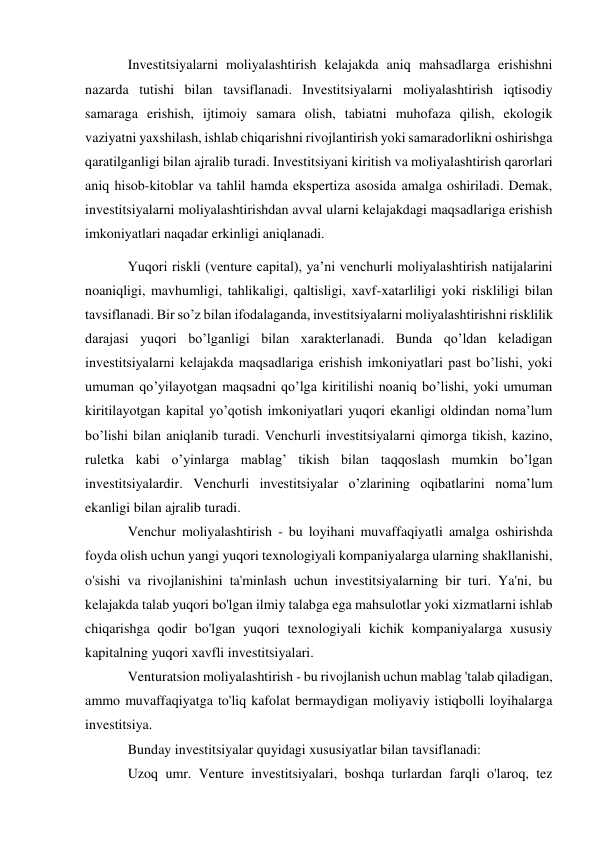 Investitsiyalarni moliyalashtirish kelajakda aniq mahsadlarga erishishni 
nazarda tutishi bilan tavsiflanadi. Investitsiyalarni moliyalashtirish iqtisodiy 
samaraga erishish, ijtimoiy samara olish, tabiatni muhofaza qilish, ekologik 
vaziyatni yaxshilash, ishlab chiqarishni rivojlantirish yoki samaradorlikni oshirishga 
qaratilganligi bilan ajralib turadi. Investitsiyani kiritish va moliyalashtirish qarorlari 
aniq hisob-kitoblar va tahlil hamda ekspertiza asosida amalga oshiriladi. Demak, 
investitsiyalarni moliyalashtirishdan avval ularni kelajakdagi maqsadlariga erishish 
imkoniyatlari naqadar erkinligi aniqlanadi. 
Yuqori riskli (venture capital), ya’ni venchurli moliyalashtirish natijalarini 
noaniqligi, mavhumligi, tahlikaligi, qaltisligi, xavf-xatarliligi yoki riskliligi bilan 
tavsiflanadi. Bir so’z bilan ifodalaganda, investitsiyalarni moliyalashtirishni risklilik 
darajasi yuqori bo’lganligi bilan xarakterlanadi. Bunda qo’ldan keladigan 
investitsiyalarni kelajakda maqsadlariga erishish imkoniyatlari past bo’lishi, yoki 
umuman qo’yilayotgan maqsadni qo’lga kiritilishi noaniq bo’lishi, yoki umuman 
kiritilayotgan kapital yo’qotish imkoniyatlari yuqori ekanligi oldindan noma’lum 
bo’lishi bilan aniqlanib turadi. Venchurli investitsiyalarni qimorga tikish, kazino, 
ruletka kabi o’yinlarga mablag’ tikish bilan taqqoslash mumkin bo’lgan 
investitsiyalardir. Venchurli investitsiyalar o’zlarining oqibatlarini noma’lum 
ekanligi bilan ajralib turadi. 
Venchur moliyalashtirish - bu loyihani muvaffaqiyatli amalga oshirishda 
foyda olish uchun yangi yuqori texnologiyali kompaniyalarga ularning shakllanishi, 
o'sishi va rivojlanishini ta'minlash uchun investitsiyalarning bir turi. Ya'ni, bu 
kelajakda talab yuqori bo'lgan ilmiy talabga ega mahsulotlar yoki xizmatlarni ishlab 
chiqarishga qodir bo'lgan yuqori texnologiyali kichik kompaniyalarga xususiy 
kapitalning yuqori xavfli investitsiyalari. 
Venturatsion moliyalashtirish - bu rivojlanish uchun mablag 'talab qiladigan, 
ammo muvaffaqiyatga to'liq kafolat bermaydigan moliyaviy istiqbolli loyihalarga 
investitsiya. 
Bunday investitsiyalar quyidagi xususiyatlar bilan tavsiflanadi: 
Uzoq umr. Venture investitsiyalari, boshqa turlardan farqli o'laroq, tez 
