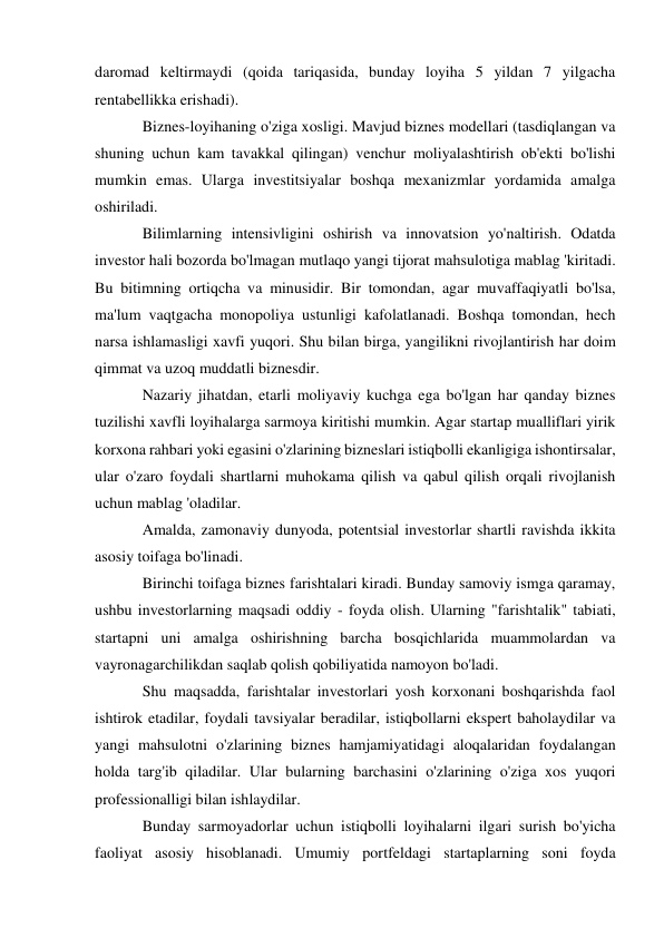 daromad keltirmaydi (qoida tariqasida, bunday loyiha 5 yildan 7 yilgacha 
rentabellikka erishadi). 
Biznes-loyihaning o'ziga xosligi. Mavjud biznes modellari (tasdiqlangan va 
shuning uchun kam tavakkal qilingan) venchur moliyalashtirish ob'ekti bo'lishi 
mumkin emas. Ularga investitsiyalar boshqa mexanizmlar yordamida amalga 
oshiriladi. 
Bilimlarning intensivligini oshirish va innovatsion yo'naltirish. Odatda 
investor hali bozorda bo'lmagan mutlaqo yangi tijorat mahsulotiga mablag 'kiritadi. 
Bu bitimning ortiqcha va minusidir. Bir tomondan, agar muvaffaqiyatli bo'lsa, 
ma'lum vaqtgacha monopoliya ustunligi kafolatlanadi. Boshqa tomondan, hech 
narsa ishlamasligi xavfi yuqori. Shu bilan birga, yangilikni rivojlantirish har doim 
qimmat va uzoq muddatli biznesdir. 
Nazariy jihatdan, etarli moliyaviy kuchga ega bo'lgan har qanday biznes 
tuzilishi xavfli loyihalarga sarmoya kiritishi mumkin. Agar startap mualliflari yirik 
korxona rahbari yoki egasini o'zlarining bizneslari istiqbolli ekanligiga ishontirsalar, 
ular o'zaro foydali shartlarni muhokama qilish va qabul qilish orqali rivojlanish 
uchun mablag 'oladilar. 
Amalda, zamonaviy dunyoda, potentsial investorlar shartli ravishda ikkita 
asosiy toifaga bo'linadi. 
Birinchi toifaga biznes farishtalari kiradi. Bunday samoviy ismga qaramay, 
ushbu investorlarning maqsadi oddiy - foyda olish. Ularning "farishtalik" tabiati, 
startapni uni amalga oshirishning barcha bosqichlarida muammolardan va 
vayronagarchilikdan saqlab qolish qobiliyatida namoyon bo'ladi. 
Shu maqsadda, farishtalar investorlari yosh korxonani boshqarishda faol 
ishtirok etadilar, foydali tavsiyalar beradilar, istiqbollarni ekspert baholaydilar va 
yangi mahsulotni o'zlarining biznes hamjamiyatidagi aloqalaridan foydalangan 
holda targ'ib qiladilar. Ular bularning barchasini o'zlarining o'ziga xos yuqori 
professionalligi bilan ishlaydilar. 
Bunday sarmoyadorlar uchun istiqbolli loyihalarni ilgari surish bo'yicha 
faoliyat asosiy hisoblanadi. Umumiy portfeldagi startaplarning soni foyda 
