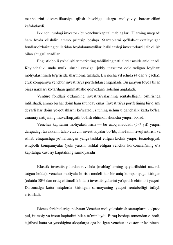 manbalarini diversifikatsiya qilish hisobiga ularga moliyaviy barqarorlikni 
kafolatlaydi. 
Ikkinchi turdagi investor - bu venchur kapital mablag'lari. Ularning maqsadi 
ham foyda olishdir, ammo printsip boshqa. Startaplarni qo'llab-quvvatlaydigan 
fondlar o'zlarining pullaridan foydalanmaydilar, balki tashqi investorlarni jalb qilish 
bilan shug'ullanadilar. 
Eng istiqbolli yo'nalishlar marketing tahlilining natijalari asosida aniqlanadi. 
Keyinchalik, unda mulk ulushi evaziga ijobiy taassurot qoldiradigan loyihani 
moliyalashtirish to'g'risida shartnoma tuziladi. Bir necha yil ichida (4 dan 7 gacha), 
etuk kompaniya venchur investitsiya portfelidan chiqariladi. Bu jarayon foyda bilan 
birga narxlari ko'tarilgan qimmatbaho qog'ozlarni sotishni anglatadi. 
Venture fondlari o'zlarining investitsiyalarining rentabelligini oshirishga 
intilishadi, ammo bu har doim ham shunday emas. Investitsiya portfelining bir qismi 
deyarli har doim yo'qotishlarni ko'rsatadi, shuning uchun u qanchalik katta bo'lsa, 
umumiy natijaning muvaffaqiyatli bo'lish ehtimoli shuncha yuqori bo'ladi. 
Venchur kapitalini moliyalashtirish — bu uzoq muddatli (5-7 yil) yuqori 
darajadagi tavakkalni talab etuvchi investitsiyalar boʻlib, ilm-fanni rivojlantirish va 
ishlab chiqarishga yoʻnaltirilgan yangi tashkil etilgan kichik yuqori texnologiyali 
istiqbolli kompaniyalar (yoki yaxshi tashkil etilgan venchur korxonalar)ning oʻz 
kapitaliga xususiy kapitalning sarmoyasidir.   
 
Klassik investitsiyalardan ravishda (mablagʻlarning qaytarilishini nazarda 
tutgan holda), venchur moliyalashtirish modeli har bir aniq kompaniyaga kiritgan 
(odatda 50% dan ortiq ehtimollik bilan) investitsiyalarini yoʻqotish ehtimoli yuqori. 
Daromadga katta miqdorda kiritilgan sarmoyaning yuqori rentabelligi tufayli 
erishiladi. 
 
Biznes farishtalariga nisbatan Venchur moliyalashtirish startaplarni koʻproq 
pul, ijtimoiy va inson kapitalini bilan taʼminlaydi. Biroq boshqa tomondan oʻbroli, 
tajribasi katta va yaxshigina aloqalarga ega boʻlgan venchur investorlar koʻpincha 
