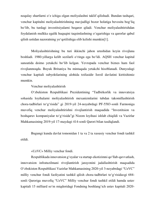 noqulay shartlarni oʻz ichiga olgan moliyalashni taklif qilishadi. Bundan tashqari, 
venchur kapitalni moliyalashtirishning mavjudligi bozor holatiga bevosita bogʻliq 
boʻlib, bu turdagi investitsiyalarni beqaror qiladi. Venchur moliyalashtirishdan 
foydalanish mulkka egalik huquqini taqsimlashning oʻzgarishiga va qarorlar qabul 
qilish ustidan nazoratning yoʻqotilishiga olib kelishi mumkin[1]. 
 
Moliyalashtirishning bu turi ikkinchi jahon urushidan keyin rivojlana 
boshladi. 1980-yillarga kelib sezilarli oʻringa ega boʻldi. AQSH venchur kapital 
sanoatida doimo yetakchi boʻlib kelgan. Yevropada venchur biznes ham faol 
rivojlanmoqda. Buyuk Britaniya bu mintaqada yetakchi hisoblanadi. Dunyodagi 
venchur kapitali subyektlarining alohida toifasidir Isroil davlatini kiritishimiz 
mumkin. 
Venchur moliyalashtirish 
Oʻzbekiston Respublikasi Prezidentining “Tadbirkorlik va innovatsiya 
sohasida loyihalarni moliyalashtirish mexanizmlarini tubdan takomillashtirish 
chora-tadbirlari toʻgʻrisida” gi 2019-yil 24-noyabrdagi PF-5583-sonli Farmoniga 
muvofiq venchur moliyalashtirishni rivojlantirish maqsadida “Investitsion va 
boshqaruv kompaniyalar toʻgʻrisida”gi Nizom loyihasi ishlab chiqildi va Vazirlar 
Mahkamasining 2019-yil 17-maydagi 414-sonli Qarori bilan tasdiqlandi. 
 
Bugungi kunda davlat tomonidan 1 ta va 2 ta xususiy venchur fondi tashkil 
etildi. 
 
«UzVC» Milliy venchur fondi. 
Respublikada innovatsion gʻoyalar va startap-ekotizimni qoʻllab-quvvatlash, 
innovatsion infratuzilmani rivojlantirish jarayonini jadallashtirish maqsadida 
Oʻzbekiston Respublikasi Vazirlar Mahkamasining 2020-yil 3-noyabrdagi “UzVC” 
milliy venchur fondi faoliyatini tashkil qilish chora-tadbirlari toʻgʻrisida»gi 684-
sonli Qaroriga muvofiq “UzVC” Milliy venchur fondi tashkil etildi hamda ustav 
kapitali 15 milliard soʻm miqdoridagi Fondning boshlangʻich ustav kapitali 2020-
