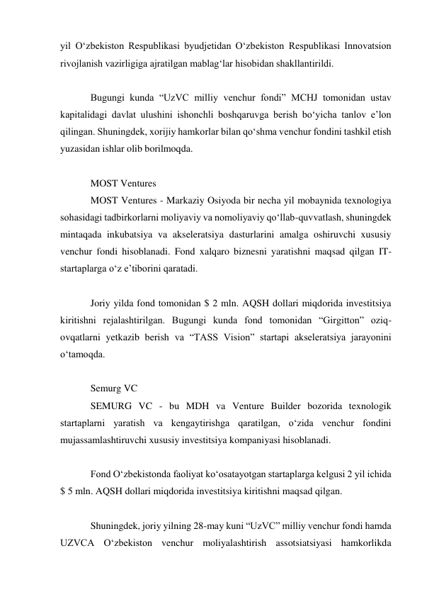 yil Oʻzbekiston Respublikasi byudjetidan Oʻzbekiston Respublikasi Innovatsion 
rivojlanish vazirligiga ajratilgan mablagʻlar hisobidan shakllantirildi. 
 
Bugungi kunda “UzVC milliy venchur fondi” MCHJ tomonidan ustav 
kapitalidagi davlat ulushini ishonchli boshqaruvga berish boʻyicha tanlov eʼlon 
qilingan. Shuningdek, xorijiy hamkorlar bilan qoʻshma venchur fondini tashkil etish 
yuzasidan ishlar olib borilmoqda. 
 
MOST Ventures 
MOST Ventures - Markaziy Osiyoda bir necha yil mobaynida texnologiya 
sohasidagi tadbirkorlarni moliyaviy va nomoliyaviy qoʻllab-quvvatlash, shuningdek 
mintaqada inkubatsiya va akseleratsiya dasturlarini amalga oshiruvchi xususiy 
venchur fondi hisoblanadi. Fond xalqaro biznesni yaratishni maqsad qilgan IT-
startaplarga oʻz eʼtiborini qaratadi. 
 
Joriy yilda fond tomonidan $ 2 mln. AQSH dollari miqdorida investitsiya 
kiritishni rejalashtirilgan. Bugungi kunda fond tomonidan “Girgitton” oziq-
ovqatlarni yetkazib berish va “TASS Vision” startapi akseleratsiya jarayonini 
oʻtamoqda. 
 
Semurg VC 
SEMURG VC - bu MDH va Venture Builder bozorida texnologik 
startaplarni yaratish va kengaytirishga qaratilgan, oʻzida venchur fondini 
mujassamlashtiruvchi xususiy investitsiya kompaniyasi hisoblanadi. 
 
Fond Oʻzbekistonda faoliyat koʻosatayotgan startaplarga kelgusi 2 yil ichida 
$ 5 mln. AQSH dollari miqdorida investitsiya kiritishni maqsad qilgan. 
 
Shuningdek, joriy yilning 28-may kuni “UzVC” milliy venchur fondi hamda 
UZVCA Oʻzbekiston venchur moliyalashtirish assotsiatsiyasi hamkorlikda 
