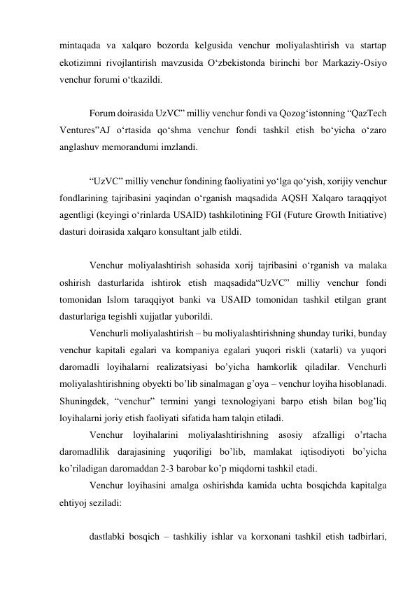 mintaqada va xalqaro bozorda kelgusida venchur moliyalashtirish va startap 
ekotizimni rivojlantirish mavzusida Oʻzbekistonda birinchi bor Markaziy-Osiyo 
venchur forumi oʻtkazildi. 
 
Forum doirasida UzVC” milliy venchur fondi va Qozogʻistonning “QazTech 
Ventures”AJ oʻrtasida qoʻshma venchur fondi tashkil etish boʻyicha oʻzaro 
anglashuv memorandumi imzlandi. 
 
“UzVC” milliy venchur fondining faoliyatini yoʻlga qoʻyish, xorijiy venchur 
fondlarining tajribasini yaqindan oʻrganish maqsadida AQSH Xalqaro taraqqiyot 
agentligi (keyingi oʻrinlarda USAID) tashkilotining FGI (Future Growth Initiative) 
dasturi doirasida xalqaro konsultant jalb etildi. 
 
Venchur moliyalashtirish sohasida xorij tajribasini oʻrganish va malaka 
oshirish dasturlarida ishtirok etish maqsadida“UzVC” milliy venchur fondi 
tomonidan Islom taraqqiyot banki va USAID tomonidan tashkil etilgan grant 
dasturlariga tegishli xujjatlar yuborildi. 
Venchurli moliyalashtirish – bu moliyalashtirishning shunday turiki, bunday 
venchur kapitali egalari va kompaniya egalari yuqori riskli (xatarli) va yuqori 
daromadli loyihalarni realizatsiyasi bo’yicha hamkorlik qiladilar. Venchurli 
moliyalashtirishning obyekti bo’lib sinalmagan g’oya – venchur loyiha hisoblanadi. 
Shuningdek, “venchur” termini yangi texnologiyani barpo etish bilan bog’liq 
loyihalarni joriy etish faoliyati sifatida ham talqin etiladi. 
Venchur loyihalarini moliyalashtirishning asosiy afzalligi o’rtacha 
daromadlilik darajasining yuqoriligi bo’lib, mamlakat iqtisodiyoti bo’yicha 
ko’riladigan daromaddan 2-3 barobar ko’p miqdorni tashkil etadi. 
Venchur loyihasini amalga oshirishda kamida uchta bosqichda kapitalga 
ehtiyoj seziladi: 
 
dastlabki bosqich – tashkiliy ishlar va korxonani tashkil etish tadbirlari, 
