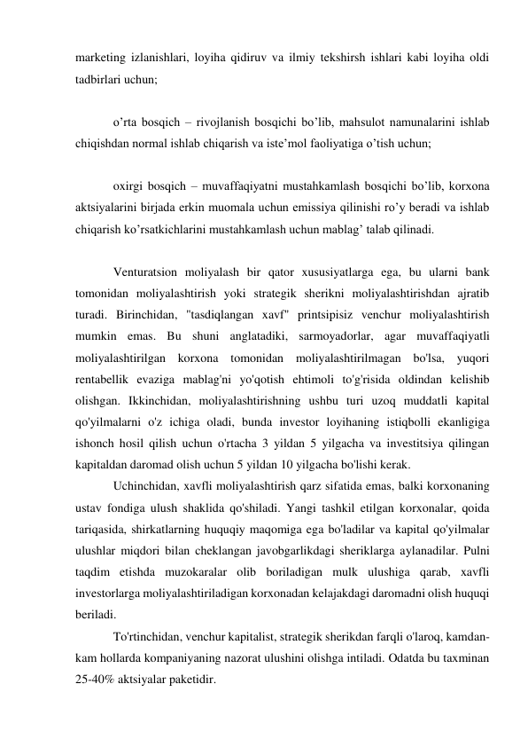 marketing izlanishlari, loyiha qidiruv va ilmiy tekshirsh ishlari kabi loyiha oldi 
tadbirlari uchun; 
 
o’rta bosqich – rivojlanish bosqichi bo’lib, mahsulot namunalarini ishlab 
chiqishdan normal ishlab chiqarish va iste’mol faoliyatiga o’tish uchun; 
 
oxirgi bosqich – muvaffaqiyatni mustahkamlash bosqichi bo’lib, korxona 
aktsiyalarini birjada erkin muomala uchun emissiya qilinishi ro’y beradi va ishlab 
chiqarish ko’rsatkichlarini mustahkamlash uchun mablag’ talab qilinadi. 
 
Venturatsion moliyalash bir qator xususiyatlarga ega, bu ularni bank 
tomonidan moliyalashtirish yoki strategik sherikni moliyalashtirishdan ajratib 
turadi. Birinchidan, "tasdiqlangan xavf" printsipisiz venchur moliyalashtirish 
mumkin emas. Bu shuni anglatadiki, sarmoyadorlar, agar muvaffaqiyatli 
moliyalashtirilgan korxona tomonidan moliyalashtirilmagan bo'lsa, yuqori 
rentabellik evaziga mablag'ni yo'qotish ehtimoli to'g'risida oldindan kelishib 
olishgan. Ikkinchidan, moliyalashtirishning ushbu turi uzoq muddatli kapital 
qo'yilmalarni o'z ichiga oladi, bunda investor loyihaning istiqbolli ekanligiga 
ishonch hosil qilish uchun o'rtacha 3 yildan 5 yilgacha va investitsiya qilingan 
kapitaldan daromad olish uchun 5 yildan 10 yilgacha bo'lishi kerak. 
Uchinchidan, xavfli moliyalashtirish qarz sifatida emas, balki korxonaning 
ustav fondiga ulush shaklida qo'shiladi. Yangi tashkil etilgan korxonalar, qoida 
tariqasida, shirkatlarning huquqiy maqomiga ega bo'ladilar va kapital qo'yilmalar 
ulushlar miqdori bilan cheklangan javobgarlikdagi sheriklarga aylanadilar. Pulni 
taqdim etishda muzokaralar olib boriladigan mulk ulushiga qarab, xavfli 
investorlarga moliyalashtiriladigan korxonadan kelajakdagi daromadni olish huquqi 
beriladi. 
To'rtinchidan, venchur kapitalist, strategik sherikdan farqli o'laroq, kamdan-
kam hollarda kompaniyaning nazorat ulushini olishga intiladi. Odatda bu taxminan 
25-40% aktsiyalar paketidir. 
