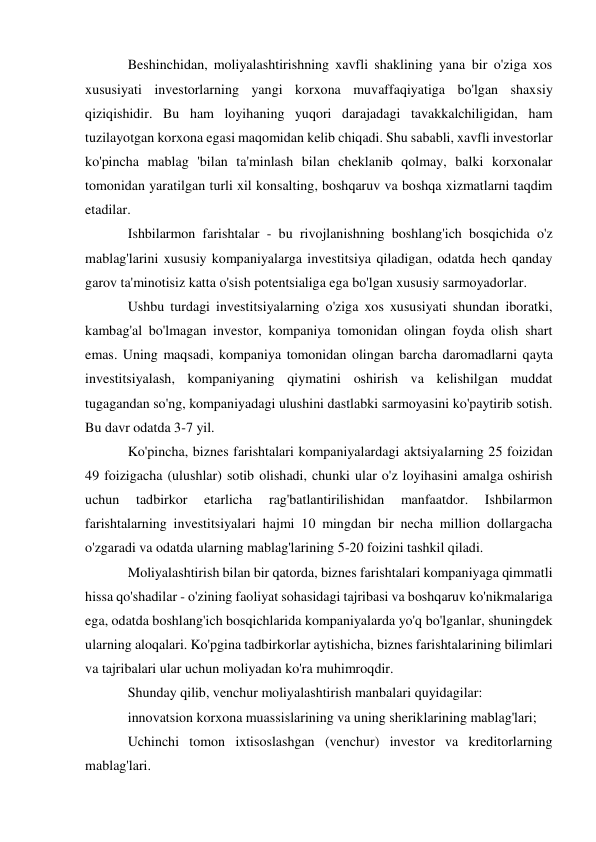 Beshinchidan, moliyalashtirishning xavfli shaklining yana bir o'ziga xos 
xususiyati investorlarning yangi korxona muvaffaqiyatiga bo'lgan shaxsiy 
qiziqishidir. Bu ham loyihaning yuqori darajadagi tavakkalchiligidan, ham 
tuzilayotgan korxona egasi maqomidan kelib chiqadi. Shu sababli, xavfli investorlar 
ko'pincha mablag 'bilan ta'minlash bilan cheklanib qolmay, balki korxonalar 
tomonidan yaratilgan turli xil konsalting, boshqaruv va boshqa xizmatlarni taqdim 
etadilar. 
Ishbilarmon farishtalar - bu rivojlanishning boshlang'ich bosqichida o'z 
mablag'larini xususiy kompaniyalarga investitsiya qiladigan, odatda hech qanday 
garov ta'minotisiz katta o'sish potentsialiga ega bo'lgan xususiy sarmoyadorlar. 
Ushbu turdagi investitsiyalarning o'ziga xos xususiyati shundan iboratki, 
kambag'al bo'lmagan investor, kompaniya tomonidan olingan foyda olish shart 
emas. Uning maqsadi, kompaniya tomonidan olingan barcha daromadlarni qayta 
investitsiyalash, kompaniyaning qiymatini oshirish va kelishilgan muddat 
tugagandan so'ng, kompaniyadagi ulushini dastlabki sarmoyasini ko'paytirib sotish. 
Bu davr odatda 3-7 yil. 
Ko'pincha, biznes farishtalari kompaniyalardagi aktsiyalarning 25 foizidan 
49 foizigacha (ulushlar) sotib olishadi, chunki ular o'z loyihasini amalga oshirish 
uchun 
tadbirkor 
etarlicha 
rag'batlantirilishidan 
manfaatdor. 
Ishbilarmon 
farishtalarning investitsiyalari hajmi 10 mingdan bir necha million dollargacha 
o'zgaradi va odatda ularning mablag'larining 5-20 foizini tashkil qiladi. 
Moliyalashtirish bilan bir qatorda, biznes farishtalari kompaniyaga qimmatli 
hissa qo'shadilar - o'zining faoliyat sohasidagi tajribasi va boshqaruv ko'nikmalariga 
ega, odatda boshlang'ich bosqichlarida kompaniyalarda yo'q bo'lganlar, shuningdek 
ularning aloqalari. Ko'pgina tadbirkorlar aytishicha, biznes farishtalarining bilimlari 
va tajribalari ular uchun moliyadan ko'ra muhimroqdir. 
Shunday qilib, venchur moliyalashtirish manbalari quyidagilar: 
innovatsion korxona muassislarining va uning sheriklarining mablag'lari; 
Uchinchi tomon ixtisoslashgan (venchur) investor va kreditorlarning 
mablag'lari. 
