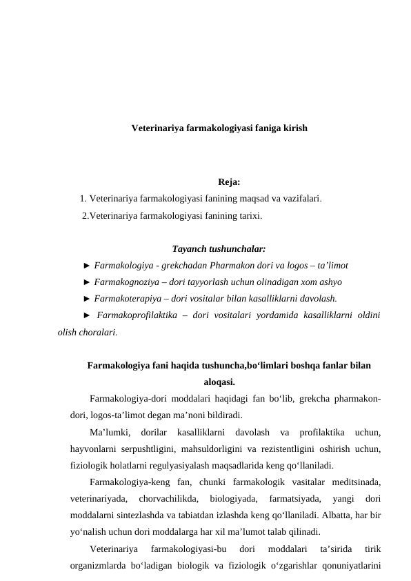 Veterinariya farmakologiyasi faniga kirish
Reja:
 1. Veterinariya farmakologiyasi fanining maqsad va vazifalari. 
2.Veterinariya farmakologiyasi fanining tarixi.
Tayanch tushunchalar:
► Farmakologiya - grekchadan Pharmakon dori va logos – ta’limot 
► Farmakognoziya – dori tayyorlash uchun olinadigan xom ashyo 
► Farmakoterapiya – dori vositalar bilan kasalliklarni davolash.
► Farmakoprofilaktika  – dori  vositalari  yordamida kasalliklarni  oldini
olish choralari. 
Farmakologiya fani haqida tushuncha,bo‘limlari boshqa fanlar bilan
aloqasi.
Farmakologiya-dori moddalari haqidagi fan bo‘lib, grekcha pharmakon-
dori, logos-ta’limot degan ma’noni bildiradi.
Ma’lumki,  dorilar  kasalliklarni  davolash  va  profilaktika  uchun,
hayvonlarni serpushtligini, mahsuldorligini va rezistentligini oshirish uchun,
fiziologik holatlarni regulyasiyalash maqsadlarida keng qo‘llaniladi.
Farmakologiya-keng  fan,  chunki  farmakologik  vasitalar  meditsinada,
veterinariyada,  chorvachilikda,  biologiyada,  farmatsiyada,  yangi  dori
moddalarni sintezlashda va tabiatdan izlashda keng qo‘llaniladi. Albatta, har bir
yo‘nalish uchun dori moddalarga har xil ma’lumot talab qilinadi.
Veterinariya  farmakologiyasi-bu  dori  moddalari  ta’sirida  tirik
organizmlarda bo‘ladigan biologik va fiziologik o‘zgarishlar qonuniyatlarini
