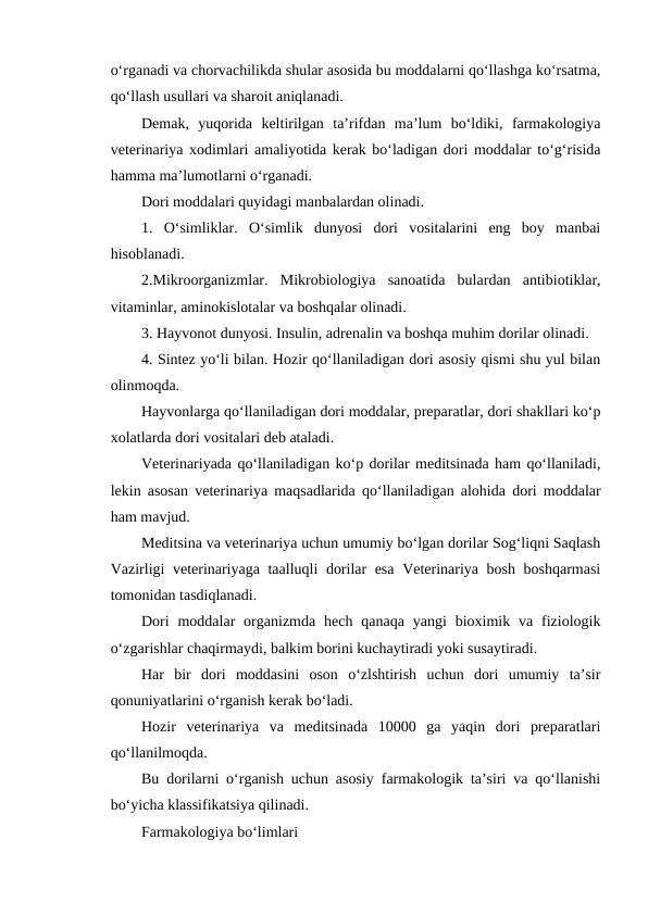 o‘rganadi va chorvachilikda shular asosida bu moddalarni qo‘llashga ko‘rsatma,
qo‘llash usullari va sharoit aniqlanadi.
Demak,  yuqorida  keltirilgan  ta’rifdan  ma’lum  bo‘ldiki,  farmakologiya
veterinariya xodimlari amaliyotida kerak bo‘ladigan dori moddalar to‘g‘risida
hamma ma’lumotlarni o‘rganadi.
Dori moddalari quyidagi manbalardan olinadi.
1.  O‘simliklar.  O‘simlik  dunyosi  dori  vositalarini  eng  boy  manbai
hisoblanadi.
2.Mikroorganizmlar.  Mikrobiologiya  sanoatida  bulardan  antibiotiklar,
vitaminlar, aminokislotalar va boshqalar olinadi.
3. Hayvonot dunyosi. Insulin, adrenalin va boshqa muhim dorilar olinadi.
4. Sintez yo‘li bilan. Hozir qo‘llaniladigan dori asosiy qismi shu yul bilan
olinmoqda.
Hayvonlarga qo‘llaniladigan dori moddalar, preparatlar, dori shakllari ko‘p
xolatlarda dori vositalari deb ataladi.
Veterinariyada qo‘llaniladigan ko‘p dorilar meditsinada ham qo‘llaniladi,
lekin asosan veterinariya maqsadlarida qo‘llaniladigan alohida dori moddalar
ham mavjud.
Meditsina va veterinariya uchun umumiy bo‘lgan dorilar Sog‘liqni Saqlash
Vazirligi veterinariyaga taalluqli dorilar esa Veterinariya bosh boshqarmasi
tomonidan tasdiqlanadi.
Dori  moddalar  organizmda  hech qanaqa  yangi  bioximik va  fiziologik
o‘zgarishlar chaqirmaydi, balkim borini kuchaytiradi yoki susaytiradi.
Har  bir  dori  moddasini  oson  o‘zlshtirish  uchun  dori  umumiy  ta’sir
qonuniyatlarini o‘rganish kerak bo‘ladi.
Hozir  veterinariya  va  meditsinada  10000  ga  yaqin  dori  preparatlari
qo‘llanilmoqda.
Bu dorilarni o‘rganish uchun asosiy farmakologik ta’siri va qo‘llanishi
bo‘yicha klassifikatsiya qilinadi.
Farmakologiya bo‘limlari
