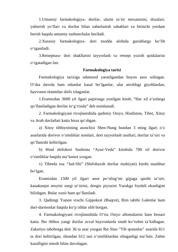 1.Umumiy  farmakologiya-  dorilar,  ularni  ta’sir  mexanizmi,  dozalari,
yuborish yo‘llari va dorilar  bilan zaharlanish sabablari  va birinchi yordam
berish haqida umumiy tushunchalar beriladi.
2.Xususiy  farmakologiya-  dori  modda  alohida  guruhlarga  bo‘lib
o‘rganiladi.
3.Retseptura-  dori  shakllarini  tayyorlash  va  retsept  yozish  qoidalarini
o‘rgatadigan fan.
Farmakologiya tarixi
Farmakologiya  tarixiga  odamzod  yaratilgandan  buyon  asos  solingan.
O‘sha  davrda  ham  odamlar  kasal  bo‘lganlar,  ular  atrofdagi  giyohlardan,
hayvonot olamidan shifo izlaganlar.
1.Eramizdan 3600 yil ilgari papirusga yozilgan kitob, “Har xil a’zolarga
qo‘llaniladigan dorilar to‘g‘risida” deb nomlanadi.
2. Farmakologiyani rivojlanishida qadimiy Osiyo, Hindiston, Tibet, Xitoy
va Arab davlatlari katta hissa qo‘shgan.
a) Xitoy tibbiyotining asoschisi  Shen-Nung bundan 3 ming ilgari o‘z
asarlarida dorivor o‘simliklar nomlari, dori tayyorlash usullari, dorilar ta’siri va
qo‘llanishi keltirilgan.
b)  Hind  shifokori  Sushruta  “Ayur-Veda”  kitobida  700  xil  dorivor
o‘simliklar haqida ma’lumot yozgan.
v) Tibetda esa “Jud-Shi” (Shifobaxsh dorilar mohiyati) kitobi mashhur
bo‘lgan.
Eramizdan  1500  yil  ilgari  anor  po‘stlog‘ini  gijjaga  qarshi  ta’siri,
kanakunjut moyini surgi ta’sirini, dengiz piyozini Yurakga foydali ekanligini
bilishgan. Bular xozir ham qo‘llaniladi.
3. Qadimgi Yunon vrachi Gippokrat (Buqrot), Rim tabibi Galenlar ham
dori-darmonlar haqida ko‘p ishlar olib borgan.
4. Farmakologiyani rivojlanishida O‘rta Osiyo allomalarini ham hissasi
katta. Ibn Abbos yangi dorilar avval hayvonlarda sinab ko‘rishni ta’kidlagan.
Zakariyo tabobotga doir 36 ta asar yozgan Ibn Sino “Tib qonunlar” asarida 811
ta dori keltirilgan, shundan 612 tasi o‘simliklardan olinganligi ma’lum. Zahm
kasalligini simob bilan davolagan.
