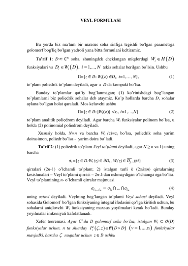 VEYL FORMULASI 
 
 
Bu yerda biz ma'lum bir maxsus soha sinfiga tegishli bo'lgan parametrga 
golomorf bog'liq bo'lgan yadroli yana bitta formulani keltiramiz. 
Ta’rif 1: D ⊂ ℂ𝑛 soha, shuningdek cheklangan miqdordagi 


Wi
 H D
 
funksiyalari va 

,
1,...,
i
i
D
W D
i
N


 tekis sohalar berilgan bo`lsin. Ushbu  
П={z ∈ 𝐷: Wi(𝑧) ∈Di , i=1,…, N},  
 
 
(1) 
to’plam poliedrik to’plam deyiladi, agar u  D da kompakt bo’lsa. 
Bunday to’plamlar qat’iy bog’lanmagan; (1) ko’rinishdagi bog’langan 
to’plamlarni biz poliedrik sohalar deb ataymiz. Ko’p hollarda barcha Dv sohalar 
aylana bo’lgan holat qaraladi. Mos keluvchi ushbu  
П={z ∈ 𝐷: |Wi(𝑧)| <ri , i=1,…,N}  
 
 
(2) 
to’plam analitik poliedrom deyiladi. Agar barcha Wi funksiyalar polinom bo’lsa, u 
holda (2) polinomial poliedrom deyiladi.  
Xususiy holda, N=n va barcha Wi (z)=zi bo’lsa, poliedrik soha yarim 
doirasimon, poliedr bo’lsa -  yarim doira bo’ladi. 
Ta’rif 2: (1) poliedrik to’plam Veyl to’plami deyiladi, agar N ≥ n va 1) uning 
barcha  
𝜎i ={z ∈ D:Wi (z) ∈ 𝜕Di , Wi(z) ∈ 𝐷𝑗 
̅̅̅, j≠i} 
 
 
(3) 
qirralari (2n-1) o’lchamli to’plam; 2) istalgan turli k (2≤k≤n) qirralarning 
kesishmalari – Veyl to’plami qirrasi – 2n-k dan oshmaydigan o’lchamga ega bo’lsa. 
Veyl to’plamining n- o’lchamli qirralar majmuasi 
𝜎𝑖1…𝑖𝑛 = 𝜎𝑖1⋂ … ⋂𝜎𝑖𝑛 
 
 
 
(4) 
uning ostovi deyiladi. Veylning bog’langan to’plami Veyl sohasi deyiladi. Veyl 
sohasida Golomorf  bo’lgan funksiyaning integral ifodasini qo’lga kiritish uchun, bu 
sohalarni aniqlovchi Wi funksiyaning maxsus yoyilmalari kerak bo’ladi. Bunday 
yoyilmalar imkoniyati kafolatlanadi. 
Xefer teoremasi. Agar ℂ𝑛da D golomorf soha bo’lsa, istalgan Wi ⊂ 𝒪(D) 
funksiyalar uchun, n ta shunday 




,
vPi
z
D
D



O
 
v 1,...,n
 funksiyalar 
mavjudki, barcha   nuqtalar uchun  z ∈ 𝐷 ushbu 
