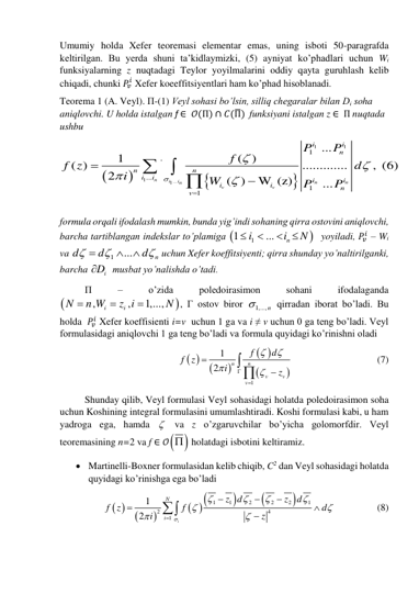 Umumiy holda Xefer teoremasi elementar emas, uning isboti 50-paragrafda 
keltirilgan. Bu yerda shuni ta’kidlaymizki, (5) ayniyat ko’phadlari uchun Wi 
funksiyalarning z nuqtadagi Teylor yoyilmalarini oddiy qayta guruhlash kelib 
chiqadi, chunki 𝑃𝑣
𝑖 Xefer koeeffitsiyentlari ham ko’phad hisoblanadi.  
Teorema 1 (A. Veyl). П-(1) Veyl sohasi bo’lsin, silliq chegaralar bilan Di soha 
aniqlovchi. U holda istalgan f ∈  𝒪(Π) ∩ 𝐶(Π̅)  funksiyani istalgan z ∈  Π nuqtada 
ushbu  




1
1
1
...
1
1
'
...
1
1
...
1
( )
( )
.............
, (6)
2
( )
W (z)
...
n
i
i
n
n
n
v
v
i
i
n
n
n
i
i
i
i
i
i
n
v
P
P
f
f z
d
i
W
P
P








  
 
 
formula orqali ifodalash mumkin, bunda yig’indi sohaning qirra ostovini aniqlovchi,  
barcha tartiblangan indekslar to’plamiga 

1
1
...
n
i
i
N




  yoyiladi, 𝑃𝑣
𝑖 – Wi  
va 
1
...
n
d
d
d






 uchun Xefer koeffitsiyenti; qirra shunday yo’naltirilganki, 
barcha 
Di
  musbat yo’nalishda o’tadi.  
П 
– 
o’zida 
poledoirasimon 
sohani 
ifodalaganda 


,
,
1,...,
i
i
N
n W
z i
N



, Г ostov biror 
1,...,n
 qirradan iborat bo’ladi. Bu 
holda  𝑃𝑣
𝑖 Xefer koeffisienti i=v  uchun 1 ga va i ≠ v uchun 0 ga teng bo’ladi. Veyl 
formulasidagi aniqlovchi 1 ga teng bo’ladi va formula quyidagi ko’rinishni oladi  
 


 


1
1
2
n
n
v
v
v
f
d
f z
i
z










 
 
 
 
(7)  
Shunday qilib, Veyl formulasi Veyl sohasidagi holatda poledoirasimon soha 
uchun Koshining integral formulasini umumlashtiradi. Koshi formulasi kabi, u ham 
yadroga ega, hamda   va z o’zgaruvchilar bo’yicha golomorfdir. Veyl 
teoremasining n=2 va f ∈ 𝒪 
  holatdagi isbotini keltiramiz. 
 Martinelli-Boxner formulasidan kelib chiqib, C2 dan Veyl sohasidagi holatda 
quyidagi ko’rinishga ega bo’ladi 
 


 



1
1
2
2
2
1
2
4
1
1
2
i
N
i
z d
z
d
f z
f
d
i
z

















 
 
(8) 
