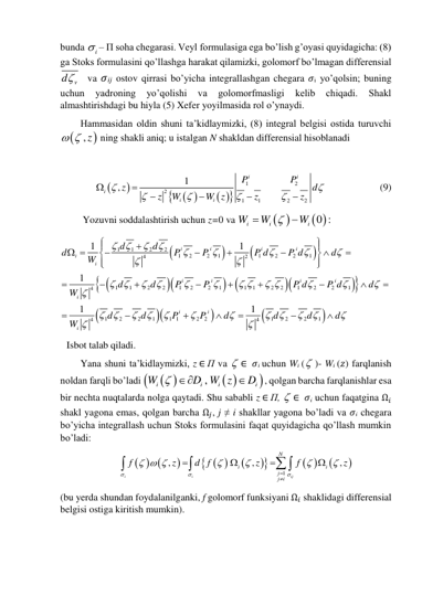 bunda 
i
 – П soha chegarasi. Veyl formulasiga ega bo’lish g’oyasi quyidagicha: (8) 
ga Stoks formulasini qo’llashga harakat qilamizki, golomorf bo’lmagan differensial 
v
d   va 𝜎ij ostov qirrasi bo’yicha integrallashgan chegara 𝜎i yo’qolsin; buning 
uchun 
yadroning 
yo’qolishi 
va 
golomorfmasligi 
kelib 
chiqadi. 
Shakl 
almashtirishdagi bu hiyla (5) Xefer yoyilmasida rol o’ynaydi.  
Hammasidan oldin shuni ta’kidlaymizki, (8) integral belgisi ostida turuvchi 

  , z
 ning shakli aniq; u istalgan N shakldan differensial hisoblanadi 
 


 
 


1
2
2
1
1
2
2
1
,
i
i
i
i
i
P
P
z
d
z
W
W z
z
z












     
     (9) 
Yozuvni soddalashtirish uchun z=0 va 
 
 
0 :
i
i
i
W
W
W



 






 









1
1
2
2
1
2
2
1
1
2
2
1
4
2
1
1
2
2
1
2
2
1
1
1
2
2
1
2
2
1
4
1
2
2
1
1 1
2
2
1
2
2
1
4
4
1
1
1
1
1
i
i
i
i
i
i
i
i
i
i
i
i
i
i
d
d
d
P
P
P d
P d
d
W
d
d
P
P
P d
P d
d
W
d
d
P
P
d
d
d
d
W

















 
 























 




























  
Isbot talab qiladi. 
Yana shuni ta’kidlaymizki, z ∈ П va  ∈  𝜎i uchun Wi ( )- Wi (𝑧) farqlanish 
noldan farqli bo’ladi 
 
 


,
i
i
i
i
W
D W z
D
 

, qolgan barcha farqlanishlar esa 
bir nechta nuqtalarda nolga qaytadi. Shu sababli z ∈ П,  ∈  𝜎i uchun faqatgina Ω𝑖 
shakl yagona emas, qolgan barcha Ω𝑗, j ≠ i shakllar yagona bo’ladi va 𝜎i chegara 
bo’yicha integrallash uchun Stoks formulasini faqat quyidagicha qo’llash mumkin 
bo’ladi: 
  

 




 


1
,
,
,
i
i
ij
N
i
i
j
j i
f
z
d f
z
f
z



  














 
(bu yerda shundan foydalanilganki, f golomorf funksiyani Ω𝑖 shaklidagi differensial 
belgisi ostiga kiritish mumkin). 
