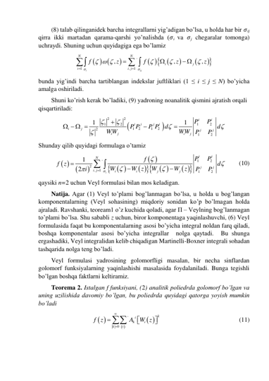 (8) talab qilinganidek barcha integrallarni yig’adigan bo’lsa, u holda har bir 𝜎ij 
qirra ikki martadan qarama-qarshi yo’nalishda (𝜎i va 𝜎j chegaralar tomonga) 
uchraydi. Shuning uchun quyidagiga ega bo’lamiz 
  

 






'
1
,
1
,
,
,
i
ij
N
N
i
j
i
i j
f
z
f
z
z


  







 




  
bunda yig’indi barcha tartiblangan indekslar juftliklari (1 ≤ i ≤ j ≤ N) bo’yicha 
amalga oshiriladi. 
Shuni ko’rish kerak bo’ladiki, (9) yadroning noanalitik qismini ajratish orqali 
qisqartiriladi: 


2
2
1
2
1
2
1
2
1
2
2
1
2
1
1
i
i
i
j
j
i
i
j
j
j
i
j
i
j
P
P
P P
P P
d
d
WW
WW
P
P






   


 
Shunday qilib quyidagi formulaga o’tamiz 
 


 
 
 


 
 


1
2
'
2
,
1
1
2
1
2
i
i
i
N
j
j
i j
i
i
j
j
P
P
f
f z
d
W
W z
W
W
z
P
P
i










 
      (10) 
qaysiki n=2 uchun Veyl formulasi bilan mos keladigan.  
Natija. Agar (1) Veyl to’plami bog’lanmagan bo’lsa, u holda u bog’langan 
komponentalarning (Veyl sohasining) miqdoriy sonidan ko’p bo’lmagan holda 
ajraladi. Ravshanki, teoream1 o’z kuchida qoladi, agar П – Veylning bog’lanmagan 
to’plami bo’lsa. Shu sababli z uchun, biror komponentaga yaqinlashuvchi, (6) Veyl 
formulasida faqat bu komponentalarning asosi bo’yicha integral noldan farq qiladi, 
boshqa komponentalar asosi bo’yicha integrallar  nolga qaytadi.  Bu shunga 
ergashadiki, Veyl integralidan kelib chiqadigan Martinelli-Boxner integrali sohadan 
tashqarida nolga teng bo’ladi.  
Veyl formulasi yadrosining golomorfligi masalan, bir necha sinflardan 
golomorf funksiyalarning yaqinlashishi masalasida foydalaniladi. Bunga tegishli 
bo’lgan boshqa faktlarni keltiramiz. 
Teorema 2. Istalgan f funksiyani, (2) analitik poliedrda golomorf bo’lgan va 
uning uzilishida davomiy bo’lgan, bu poliedrda quyidagi qatorga yoyish mumkin 
bo’ladi 
 
 
 
'
0
k
i
k
i
k
i
f z
A
W z








  
 
 
 
 
(11) 
