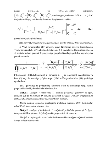 bunda 
k=(k1,…,kn) 
va 
i=(i1,…,in)-vektor 
indekslari, 
 
 
 
1
1
...
n
n
k
k
k
i
i
i
W z
W
z
W
z













, tartiblangan jamlanma 
1
1
...
n
i
i
N


 
 
bo’yicha ichki yig’indi hosil qilinadi va koeffisientlar ushbu 


1
1
1
1...
1
1
1
1
1
...
1
( )
....
(12)
2
( )
...
( )
...
n
i
i
n
n
n
n
i
i
n
i
k
n
k
k
i
i
i
i
n
P
P
f
A
d
i
W
W
P
P


















 
formula bo’yicha ifodalanadi. 
(11) qator П poliedrning istalgan kompakt qismto’plamida tekis yaqinlashadi.  
 Veyl formulasidan (11) ajralish, xuddi Koshining integral formulasidan 
Teylor ajralishi kabi qo’lga kiritiladi. Istalgan z ∈ П nuqtalar va П asosidagi istalgan 
 nuqtalar uchun geometrik progressiya yaqinlashishidagi ajralishni quyidagicha 
yozish mumkin: 




1
1
1
1,...,
1
1
1
1
0
0
1
(z)
...
(z)
(z)
1
( )
( )
...
( )
( )
(z)
n
n
n
n
n
v
v
k
k
k
i
i
i
n
k
k
k
k
k
k
i
i
i
i
i
v
W
W
W
W
W
W
W
W






































 
Fiksirlangan z ∈ П da bu ajralish   bo’yicha 𝜎𝑖1…𝑖𝑛 ga teng kuchli yaqinlashadi va 
buni (6) Veyl formulasiga qo’yish orqali (12) koeffitsiyentlar bilan (11) ajralishga 
ega bo’lamiz.  
(11) qatorning П poliedrning kompakt qism to’plamlariga teng kuchli 
yaqinlashishi oddiy ko’rinishda isbotlanadi.
  
Natija1. Istalgan f funksiyani, П analitik poliedrda golomorf bo’lgan, 
istalgan K⋐ П to’plamda D sohada golomorf bo’lgan, Poliedr aniqlanishida 
ishtirok etuvchi funksiyaga tekis yaqinlashtirish mumkin. 
Ushbu natijani qisqacha quyidagicha ifodalash mumkin: 𝒪(D) funksiyalar 
oilasi 𝒪(D) funksiyalar oilasida zich.  
 
Natija2. Istalgan f funksiyani, П ko’phadli poliedrda golomorf bo’lgan, 
istalgan K⋐ П to’plamda ko’phadga tekis yaqinlashtirish mumkin. 
 
Natija2 ni quyidagicha soddalashtirishish mumkin: istalgan ko’phadli poliedr 
Runge sohasi hisoblanadi. 
