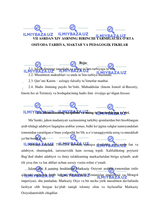  
 
 
 
 
 
VII ASRDAN XIV ASRNING BIRINCHI YARMIGACHA O‘RTA 
OSIYODA TARBIYA, MAKTAB VA PEDAGOGIK FIKRLAR 
 
 
Reja: 
2.1. Islom dinining tarqalishi va uning ta’lim-tarbiyaga ta’siri. 
2.2. Musulmon maktablari va unda ta’lim-tarbiya mazmuni. 
2.3. Qur’oni Karim – axloqiy-falsafiy ta’limotlar manbai. 
2.4. Hadis ilmining paydo bo‘lishi. Muhaddislar (Imom Ismoil al-Buxoriy, 
Imom Iso at-Termiziy va boshqalar)ning hadis ilmi  rivojiga qo‘shgan hissasi. 
 
 
2.1. Islom dinining tarqalishi va uning ta’lim-tarbiyaga ta’siri. 
Ma’lumki, jahon madaniyati xazinasining tarkibiy qismlaridan biri hisoblangan 
arab tilidagi adabiyot faqatgina arablar yemas, balki ko‘pgina xalqlar namoyandalari 
tomonidan yaratilgan o‘lmas yodgorlik bo‘lib, u o‘z taraqqiyotida uzoq va murakkab 
yo‘lni bosib o‘tdi.  
Abbosiy xalifalar 750-1258 davrida, ayniqsa dastlabki, uch asrda fan va 
adabiyot, shuningdek, tarixnavislik ham ravnaq topdi. Xalifalikning poytaxti 
Bag‘dod shahri adabiyot va ilmiy tafakkurning markazlaridan biriga aylanib, arab 
tili yesa ilm va fan ahllari uchun asosiy vosita rolini o‘ynadi. 
Islom dini 8 asrning boshlarida Markaziy Osiyoni arablar tomonidan istilo 
qilinishi oqibatida kirib kelgan. Keyinchalik Temuriylar imperiyasi va Mongol 
imperiyasi, shu jumladan, Markaziy Oiyo va bir necha yirik musulmon davlatlarda 
faoliyat olib borgan ko‘plab taniqli islomiy olim va faylasuflar Markaziy 
Osiyodanetishib chiqdilar. 
