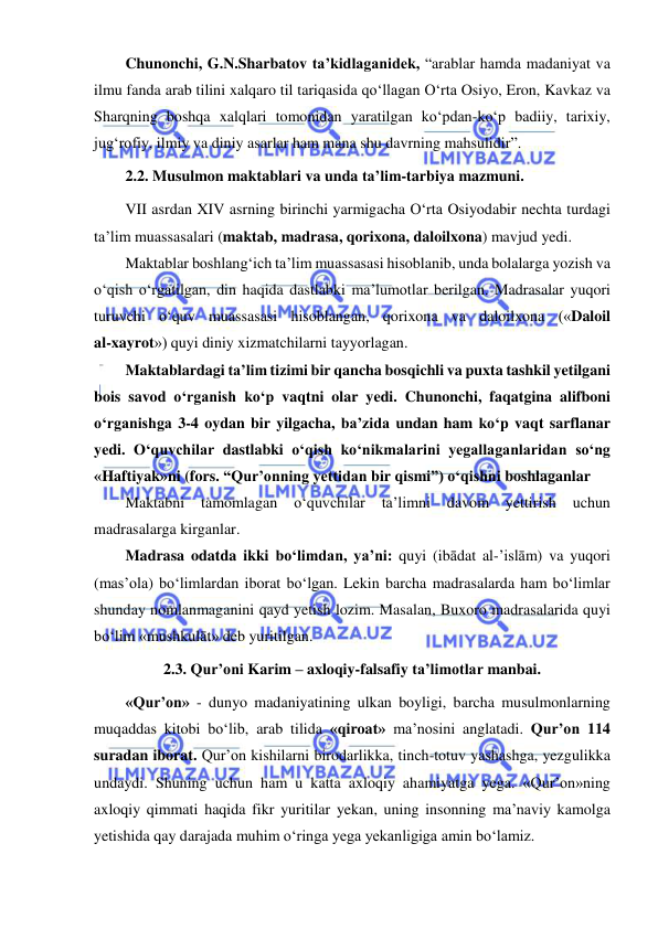  
 
Chunonchi, G.N.Sharbatov ta’kidlaganidek, “arablar hamda madaniyat va 
ilmu fanda arab tilini xalqaro til tariqasida qo‘llagan O‘rta Osiyo, Eron, Kavkaz va 
Sharqning boshqa xalqlari tomonidan yaratilgan ko‘pdan-ko‘p badiiy, tarixiy, 
jug‘rofiy, ilmiy va diniy asarlar ham mana shu davrning mahsulidir”. 
2.2. Musulmon maktablari va unda ta’lim-tarbiya mazmuni. 
VII asrdan XIV asrning birinchi yarmigacha O‘rta Osiyodabir nechta turdagi 
ta’lim muassasalari (maktab, madrasa, qorixona, daloilxona) mavjud yedi. 
Maktablar boshlang‘ich ta’lim muassasasi hisoblanib, unda bolalarga yozish va 
o‘qish o‘rgatilgan, din haqida dastlabki ma’lumotlar berilgan. Madrasalar yuqori 
turuvchi o‘quv muassasasi hisoblangan, qorixona va daloilxona («Daloil 
al-xayrot») quyi diniy xizmatchilarni tayyorlagan. 
Maktablardagi ta’lim tizimi bir qancha bosqichli va puxta tashkil yetilgani 
bois savod o‘rganish ko‘p vaqtni olar yedi. Chunonchi, faqatgina alifboni 
o‘rganishga 3-4 oydan bir yilgacha, ba’zida undan ham ko‘p vaqt sarflanar 
yedi. O‘quvchilar dastlabki o‘qish ko‘nikmalarini yegallaganlaridan so‘ng 
«Haftiyak»ni (fors. “Qur’onning yettidan bir qismi”) o‘qishni boshlaganlar  
Maktabni 
tamomlagan 
o‘quvchilar 
ta’limni 
davom 
yettirish 
uchun 
madrasalarga kirganlar. 
Madrasa odatda ikki bo‘limdan, ya’ni: quyi (ibādat al-’islām) va yuqori 
(mas’ola) bo‘limlardan iborat bo‘lgan. Lekin barcha madrasalarda ham bo‘limlar 
shunday nomlanmaganini qayd yetish lozim. Masalan, Buxoro madrasalarida quyi 
bo‘lim «mushkulāt» deb yuritilgan. 
2.3. Qur’oni Karim – axloqiy-falsafiy ta’limotlar manbai. 
«Qur’on» - dunyo madaniyatining ulkan boyligi, barcha musulmonlarning 
muqaddas kitobi bo‘lib, arab tilida «qiroat» ma’nosini anglatadi. Qur’on 114 
suradan iborat. Qur’on kishilarni birodarlikka, tinch-totuv yashashga, yezgulikka 
undaydi. Shuning uchun ham u katta axloqiy ahamiyatga yega. «Qur’on»ning 
axloqiy qimmati haqida fikr yuritilar yekan, uning insonning ma’naviy kamolga 
yetishida qay darajada muhim o‘ringa yega yekanligiga amin bo‘lamiz.  
