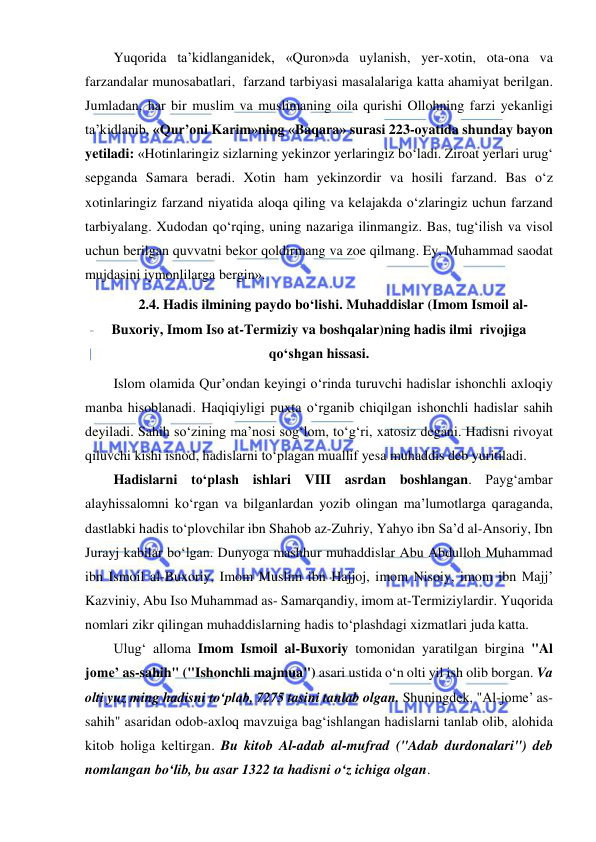  
 
Yuqorida ta’kidlanganidek, «Quron»da uylanish, yer-xotin, ota-ona va 
farzandalar munosabatlari,  farzand tarbiyasi masalalariga katta ahamiyat berilgan. 
Jumladan, har bir muslim va muslimaning oila qurishi Ollohning farzi yekanligi 
ta’kidlanib, «Qur’oni Karim»ning «Baqara» surasi 223-oyatida shunday bayon 
yetiladi: «Hotinlaringiz sizlarning yekinzor yerlaringiz bo‘ladi. Ziroat yerlari urug‘ 
sepganda Samara beradi. Xotin ham yekinzordir va hosili farzand. Bas o‘z 
xotinlaringiz farzand niyatida aloqa qiling va kelajakda o‘zlaringiz uchun farzand 
tarbiyalang. Xudodan qo‘rqing, uning nazariga ilinmangiz. Bas, tug‘ilish va visol 
uchun berilgan quvvatni bekor qoldirmang va zoe qilmang. Ey, Muhammad saodat 
mujdasini iymonlilarga bergin». 
2.4. Hadis ilmining paydo bo‘lishi. Muhaddislar (Imom Ismoil al-
Buxoriy, Imom Iso at-Termiziy va boshqalar)ning hadis ilmi  rivojiga 
qo‘shgan hissasi. 
Islom olamida Qur’ondan keyingi o‘rinda turuvchi hadislar ishonchli axloqiy 
manba hisoblanadi. Haqiqiyligi puxta o‘rganib chiqilgan ishonchli hadislar sahih 
deyiladi. Sahih so‘zining ma’nosi sog‘lom, to‘g‘ri, xatosiz degani. Hadisni rivoyat 
qiluvchi kishi isnod, hadislarni to‘plagan muallif yesa muhaddis deb yuritiladi. 
Hadislarni to‘plash ishlari VIII asrdan boshlangan. Payg‘ambar 
alayhissalomni ko‘rgan va bilganlardan yozib olingan ma’lumotlarga qaraganda, 
dastlabki hadis to‘plovchilar ibn Shahob az-Zuhriy, Yahyo ibn Sa’d al-Ansoriy, Ibn 
Jurayj kabilar bo‘lgan. Dunyoga mashhur muhaddislar Abu Abdulloh Muhammad 
ibn Ismoil al-Buxoriy, Imom Muslim ibn Hajjoj, imom Nisoiy, imom ibn Majj’ 
Kazviniy, Abu Iso Muhammad as- Samarqandiy, imom at-Termiziylardir. Yuqorida 
nomlari zikr qilingan muhaddislarning hadis to‘plashdagi xizmatlari juda katta.  
Ulug‘ alloma Imom Ismoil al-Buxoriy tomonidan yaratilgan birgina "Al 
jome’ as-sahih" ("Ishonchli majmua") asari ustida o‘n olti yil ish olib borgan. Va 
olti yuz ming hadisni to‘plab, 7275 tasini tanlab olgan. Shuningdek, "Al-jome’ as-
sahih" asaridan odob-axloq mavzuiga bag‘ishlangan hadislarni tanlab olib, alohida 
kitob holiga keltirgan. Bu kitob Al-adab al-mufrad ("Adab durdonalari") deb 
nomlangan bo‘lib, bu asar 1322 ta hadisni o‘z ichiga olgan. 
