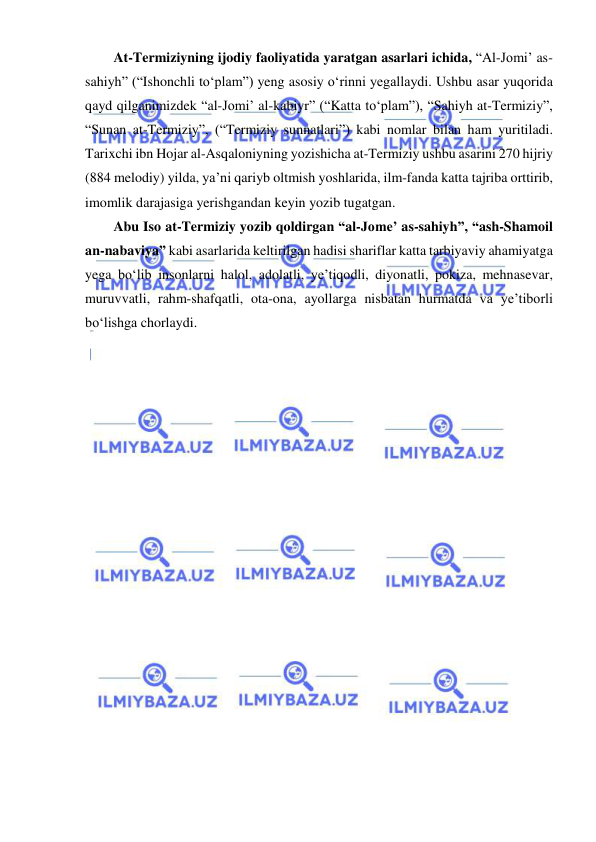  
 
At-Termiziyning ijodiy faoliyatida yaratgan asarlari ichida, “Al-Jomi’ as-
sahiyh” (“Ishonchli to‘plam”) yeng asosiy o‘rinni yegallaydi. Ushbu asar yuqorida 
qayd qilganimizdek “al-Jomi’ al-kabiyr” (“Katta to‘plam”), “Sahiyh at-Termiziy”, 
“Sunan at-Termiziy”, (“Termiziy sunnatlari”) kabi nomlar bilan ham yuritiladi. 
Tarixchi ibn Hojar al-Asqaloniyning yozishicha at-Termiziy ushbu asarini 270 hijriy 
(884 melodiy) yilda, ya’ni qariyb oltmish yoshlarida, ilm-fanda katta tajriba orttirib, 
imomlik darajasiga yerishgandan keyin yozib tugatgan. 
Abu Iso at-Termiziy yozib qoldirgan “al-Jome’ as-sahiyh”, “ash-Shamoil 
an-nabaviya” kabi asarlarida keltirilgan hadisi shariflar katta tarbiyaviy ahamiyatga 
yega bo‘lib insonlarni halol, adolatli, ye’tiqodli, diyonatli, pokiza, mehnasevar, 
muruvvatli, rahm-shafqatli, ota-ona, ayollarga nisbatan hurmatda va ye’tiborli 
bo‘lishga chorlaydi. 
 
 
 
 
 
 
 
 
 
 
 

